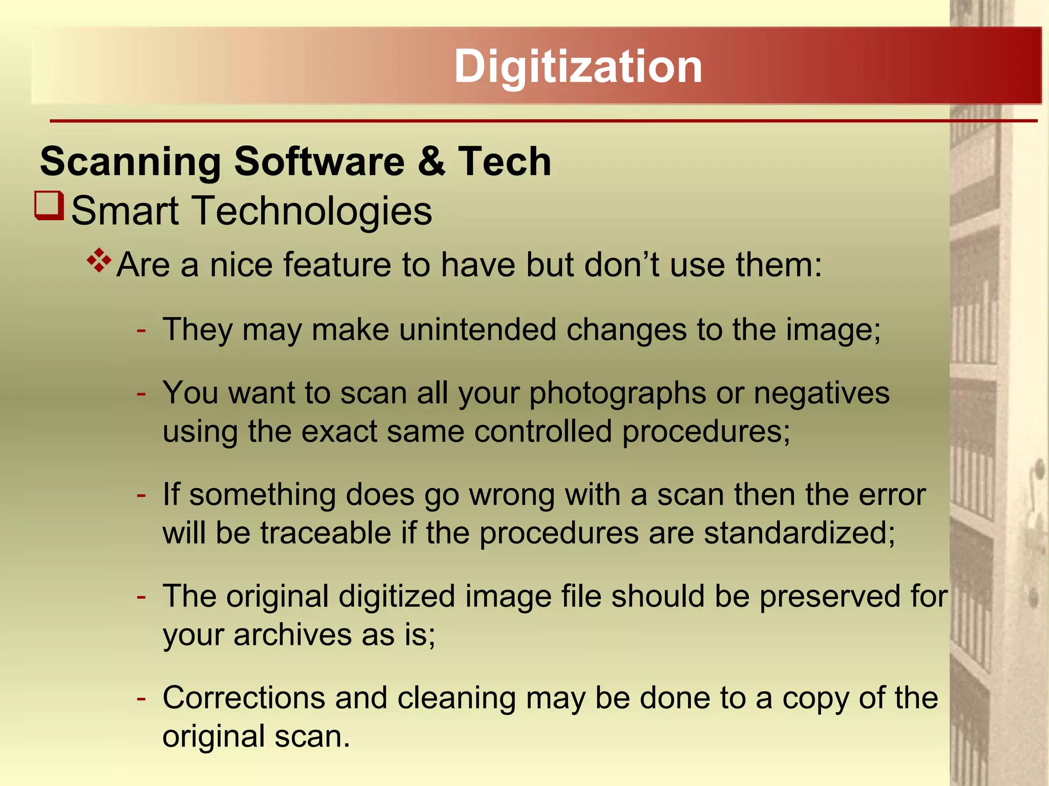 Digitization
Scanning Software & Tech
Smart Technologies
Are a nice feature to have but don’t use them:
- They may make unintended changes to the image;
- You want to scan all your photographs or negatives
using the exact same controlled procedures;
- If something does go wrong with a scan then the error
will be traceable if the procedures are standardized;
- The original digitized image file should be preserved for
your archives as is;
- Corrections and cleaning may be done to a copy of the
original scan.
 