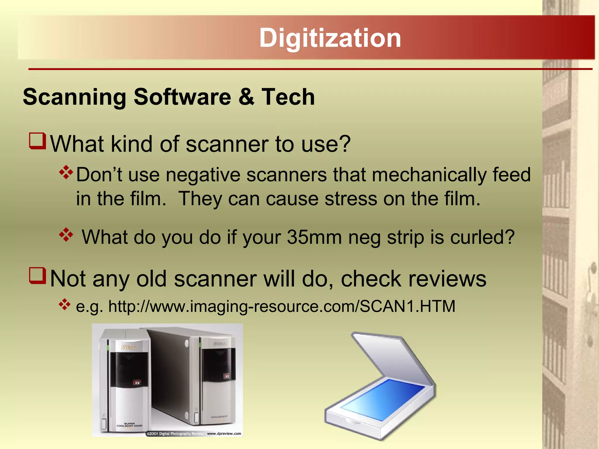 Digitization
Scanning Software & Tech
What kind of scanner to use?
Don’t use negative scanners that mechanically feed
in the film. They can cause stress on the film.
 What do you do if your 35mm neg strip is curled?
Not any old scanner will do, check reviews
 e.g. http://www.imaging-resource.com/SCAN1.HTM
 