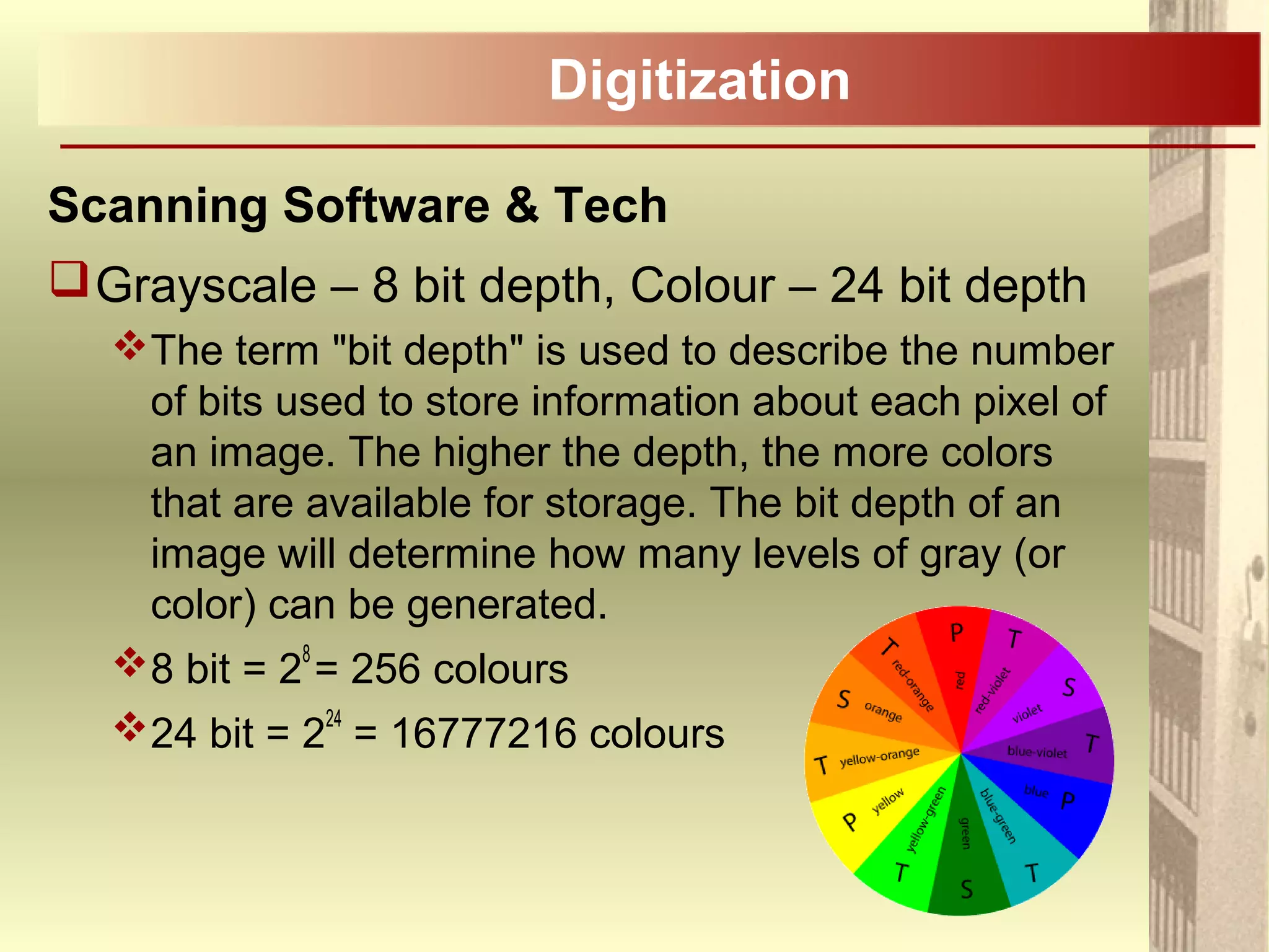 Digitization
Scanning Software & Tech
Grayscale – 8 bit depth, Colour – 24 bit depth
The term "bit depth" is used to describe the number
of bits used to store information about each pixel of
an image. The higher the depth, the more colors
that are available for storage. The bit depth of an
image will determine how many levels of gray (or
color) can be generated.
8 bit = 2
8
= 256 colours
24 bit = 224
= 16777216 colours
 