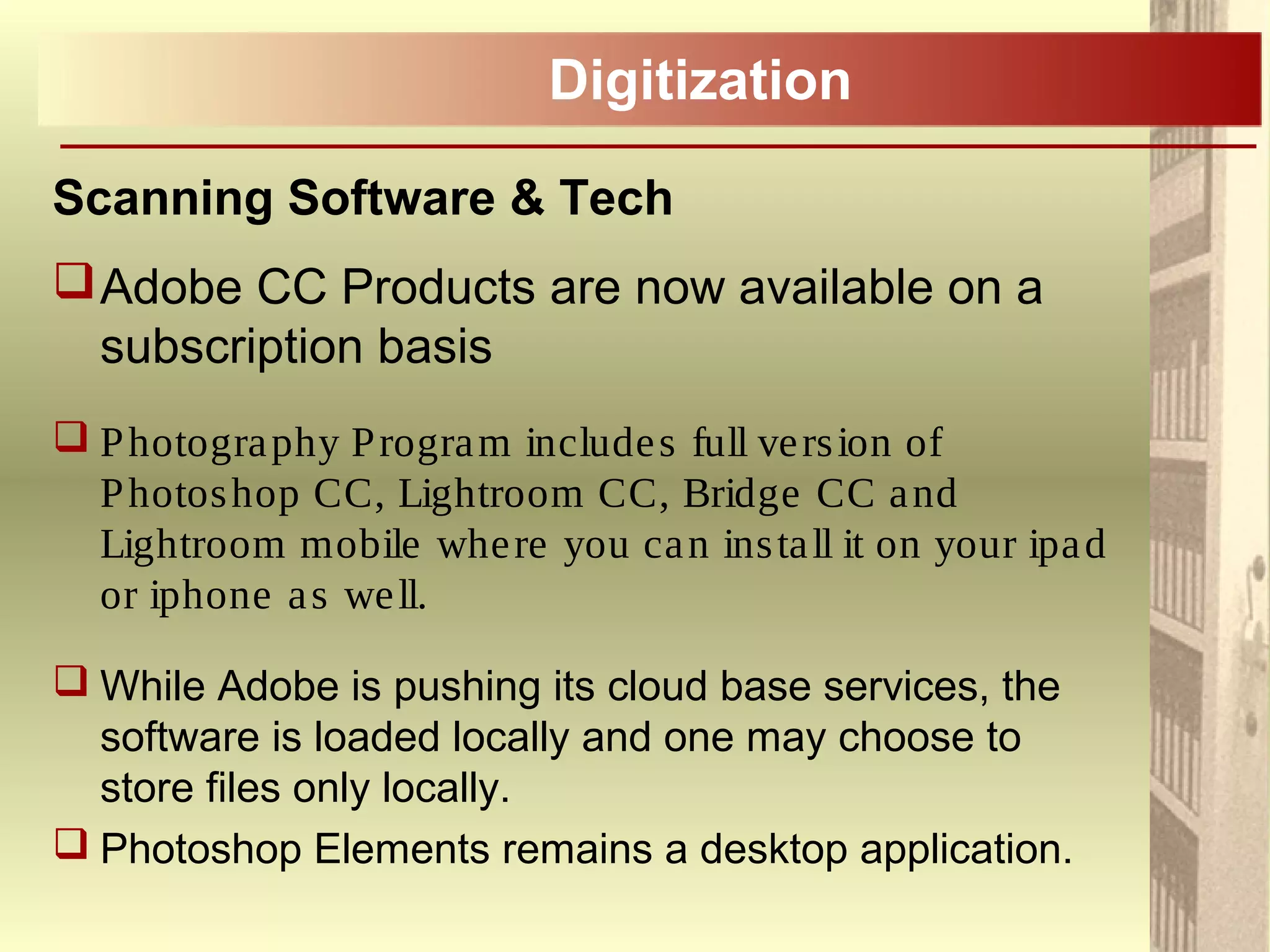 Digitization
Scanning Software & Tech
Adobe CC Products are now available on a
subscription basis
 Photography Program includes full version of
Photoshop CC, Lightroom CC, Bridge CC and
Lightroom mobile where you can install it on your ipad
or iphone as well.
 While Adobe is pushing its cloud base services, the
software is loaded locally and one may choose to
store files only locally.
 Photoshop Elements remains a desktop application.
 