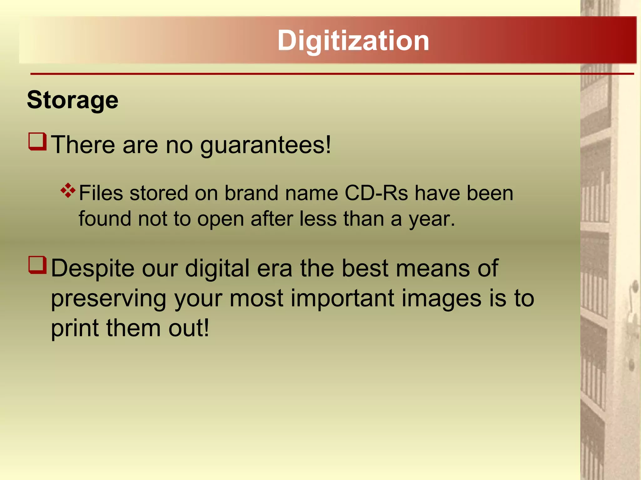 Digitization
Storage
There are no guarantees!
Files stored on brand name CD-Rs have been
found not to open after less than a year.
Despite our digital era the best means of
preserving your most important images is to
print them out!
 