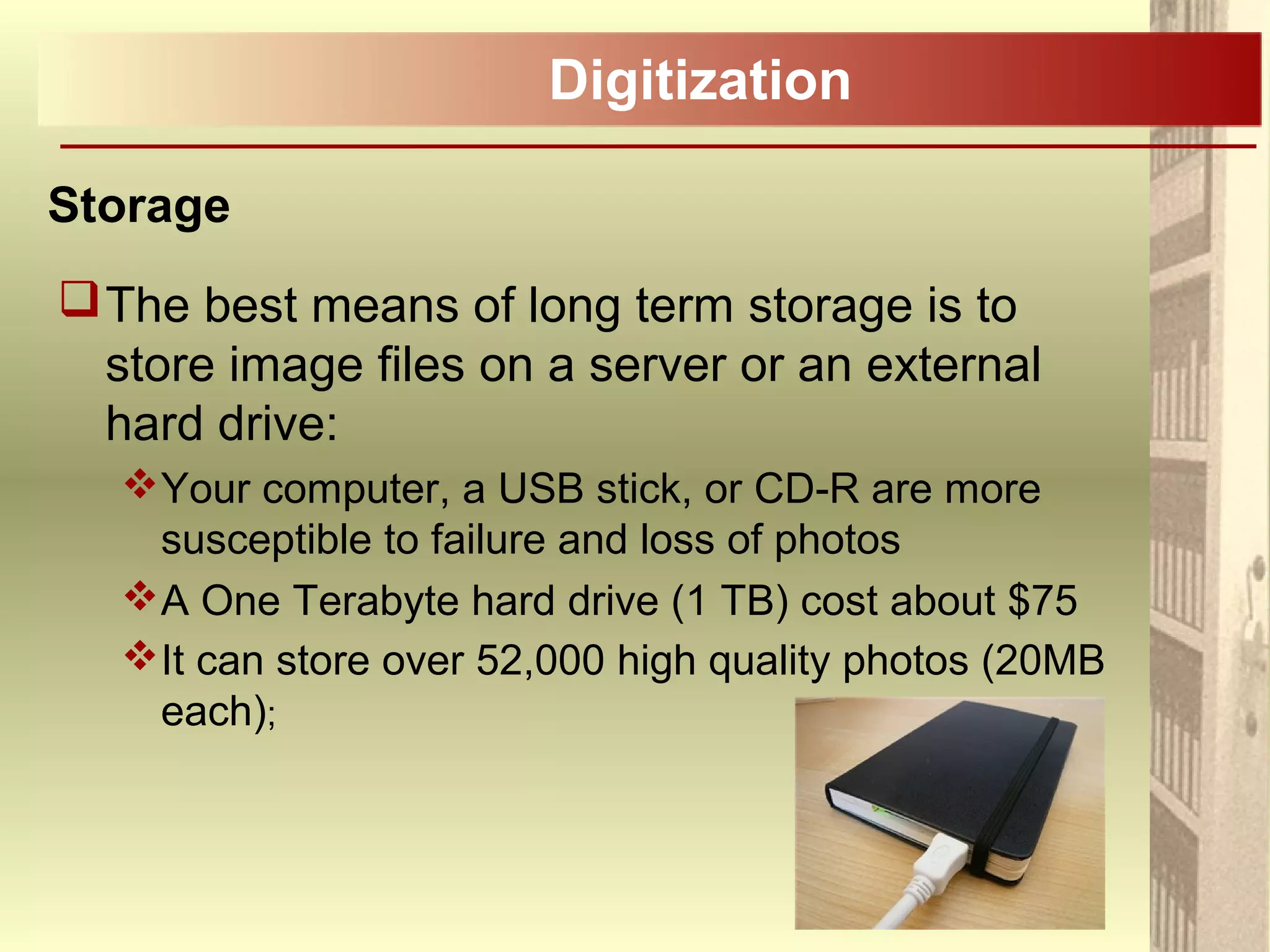 Digitization
Storage
The best means of long term storage is to
store image files on a server or an external
hard drive:
Your computer, a USB stick, or CD-R are more
susceptible to failure and loss of photos
A One Terabyte hard drive (1 TB) cost about $75
It can store over 52,000 high quality photos (20MB
each);
 