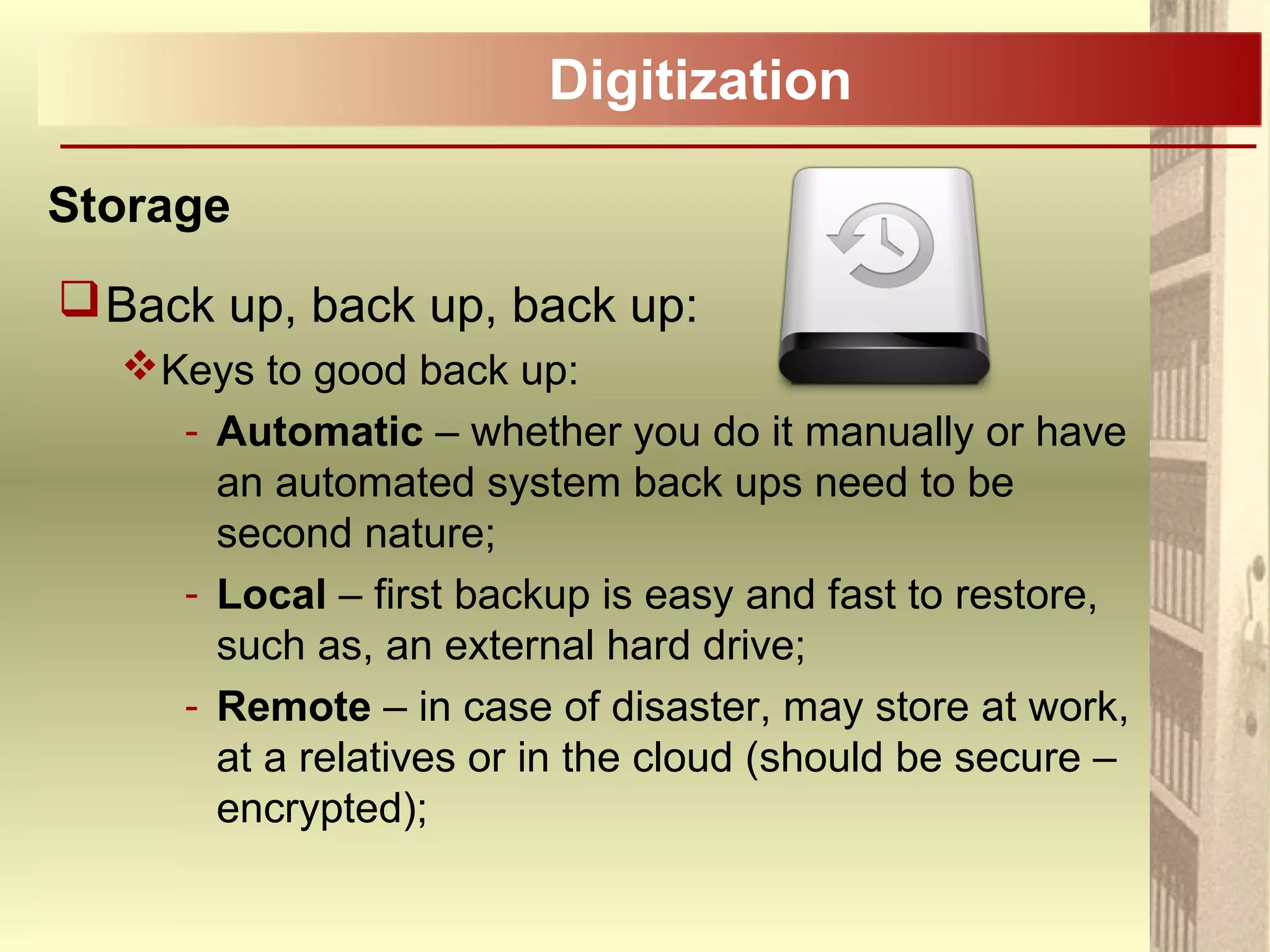 Digitization
Storage
Back up, back up, back up:
Keys to good back up:
- Automatic – whether you do it manually or have
an automated system back ups need to be
second nature;
- Local – first backup is easy and fast to restore,
such as, an external hard drive;
- Remote – in case of disaster, may store at work,
at a relatives or in the cloud (should be secure –
encrypted);
 