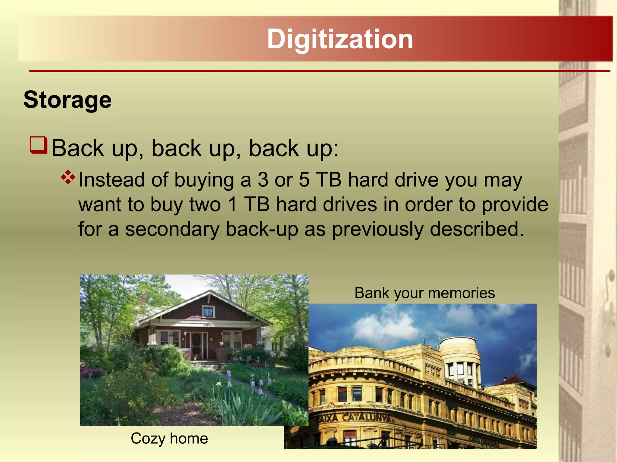 Digitization
Storage
Back up, back up, back up:
Instead of buying a 3 or 5 TB hard drive you may
want to buy two 1 TB hard drives in order to provide
for a secondary back-up as previously described.
Cozy home
Bank your memories
 