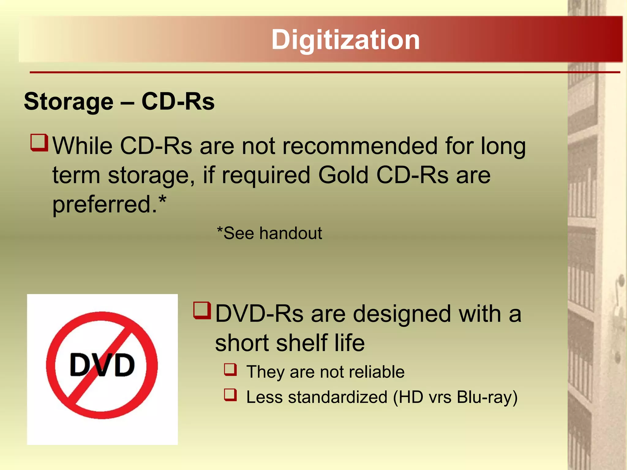 Digitization
Storage – CD-Rs
While CD-Rs are not recommended for long
term storage, if required Gold CD-Rs are
preferred.*
*See handout
DVD-Rs are designed with a
short shelf life
 They are not reliable
 Less standardized (HD vrs Blu-ray)
 
