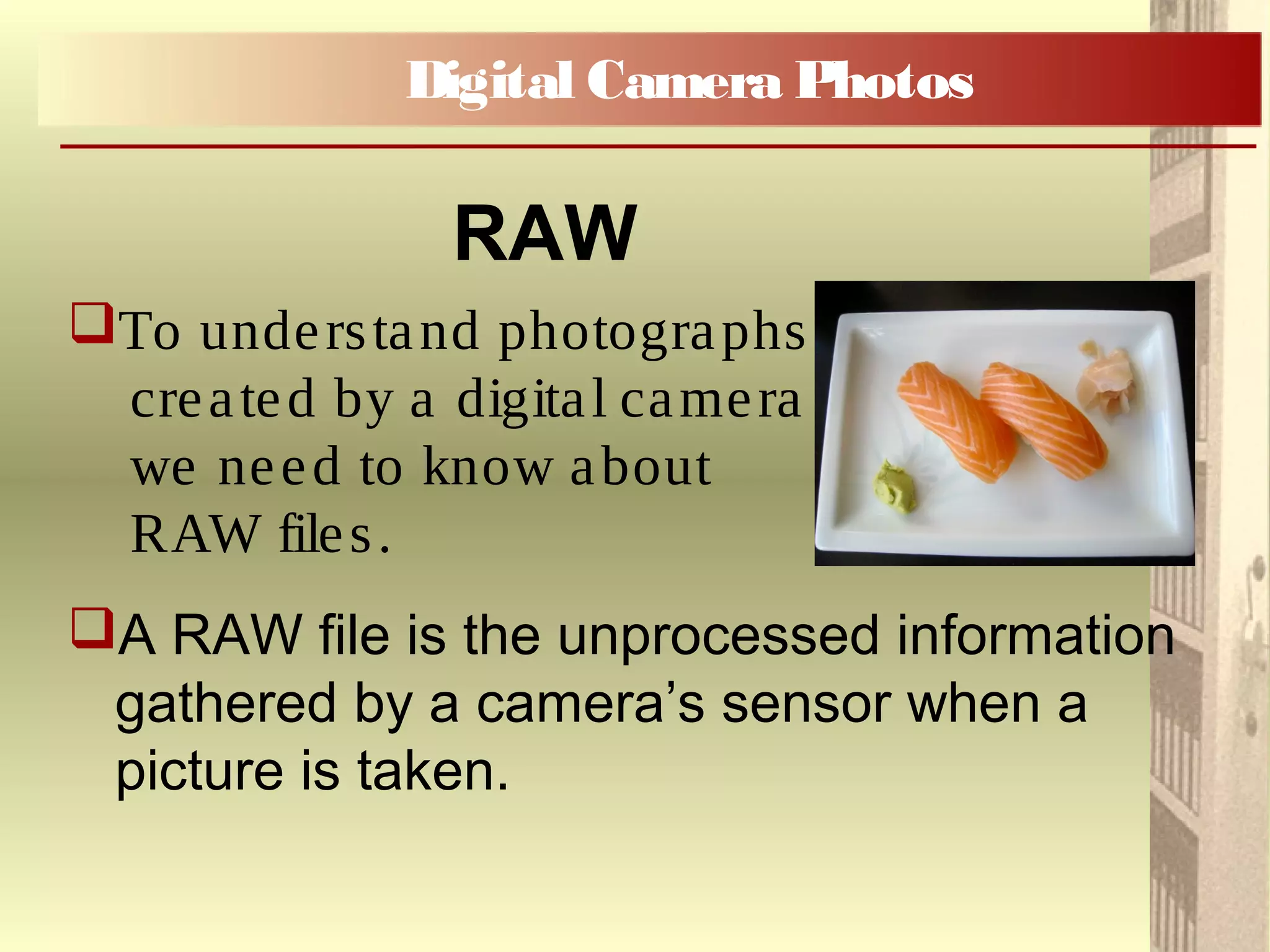 To understand photographs
created by a digital camera
we need to know about
RAW files.
A RAW file is the unprocessed information
gathered by a camera’s sensor when a
picture is taken.
Digital Camera Photos
RAW
 