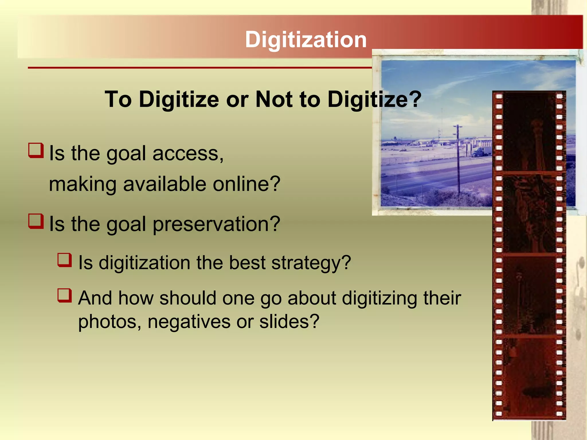 To Digitize or Not to Digitize?
Is the goal access,
making available online?
Is the goal preservation?
 Is digitization the best strategy?
 And how should one go about digitizing their
photos, negatives or slides?
Digitization
 