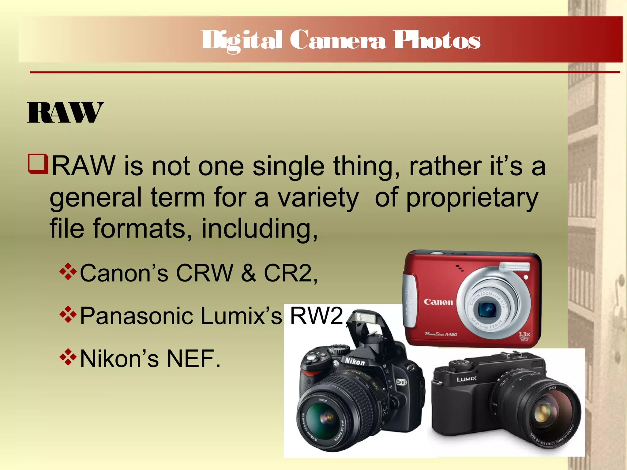 RAW is not one single thing, rather it’s a
general term for a variety of proprietary
file formats, including,
Canon’s CRW & CR2,
Panasonic Lumix’s RW2,
Nikon’s NEF.
Digital Camera Photos
RAW
 