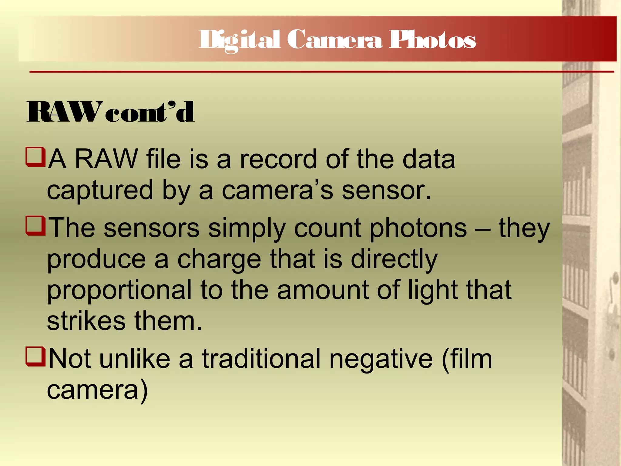 A RAW file is a record of the data
captured by a camera’s sensor.
The sensors simply count photons – they
produce a charge that is directly
proportional to the amount of light that
strikes them.
Not unlike a traditional negative (film
camera)
Digital Camera Photos
RAWcont’d
 