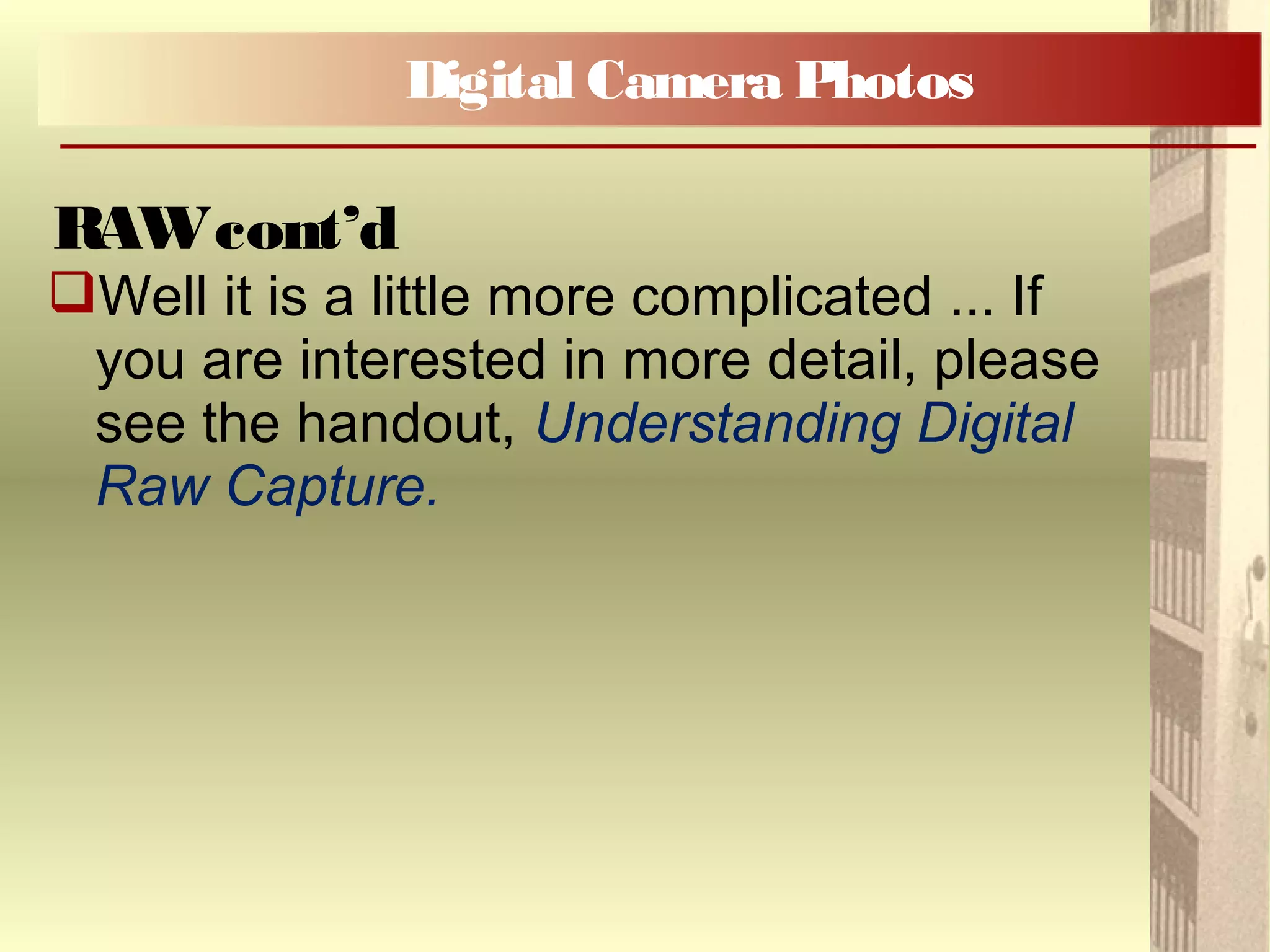 Well it is a little more complicated ... If
you are interested in more detail, please
see the handout, Understanding Digital
Raw Capture.
Digital Camera Photos
RAWcont’d
 