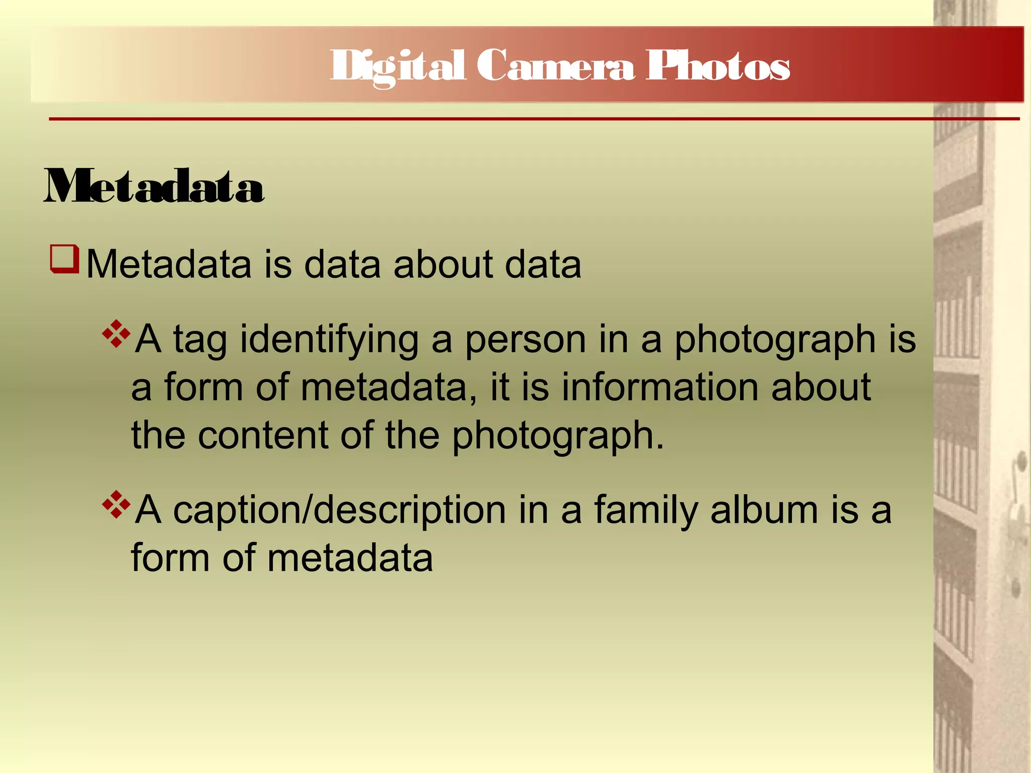 Metadata is data about data
A tag identifying a person in a photograph is
a form of metadata, it is information about
the content of the photograph.
A caption/description in a family album is a
form of metadata
Digital Camera Photos
Metadata
 
