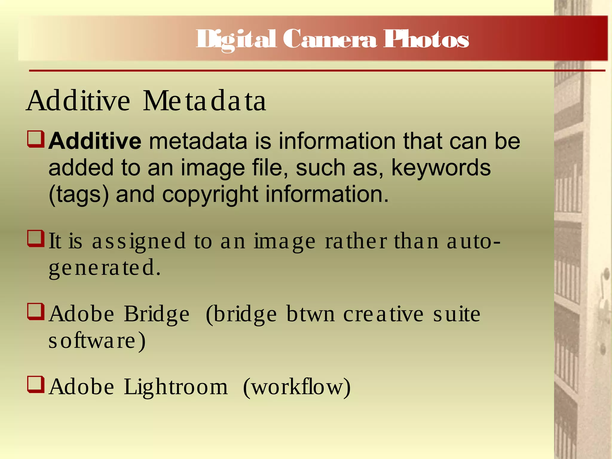 Additive metadata is information that can be
added to an image file, such as, keywords
(tags) and copyright information.
It is assigned to an image rather than auto-
generated.
Adobe Bridge (bridge btwn creative suite
software)
Adobe Lightroom (workflow)
Digital Camera Photos
Additive Metadata
 