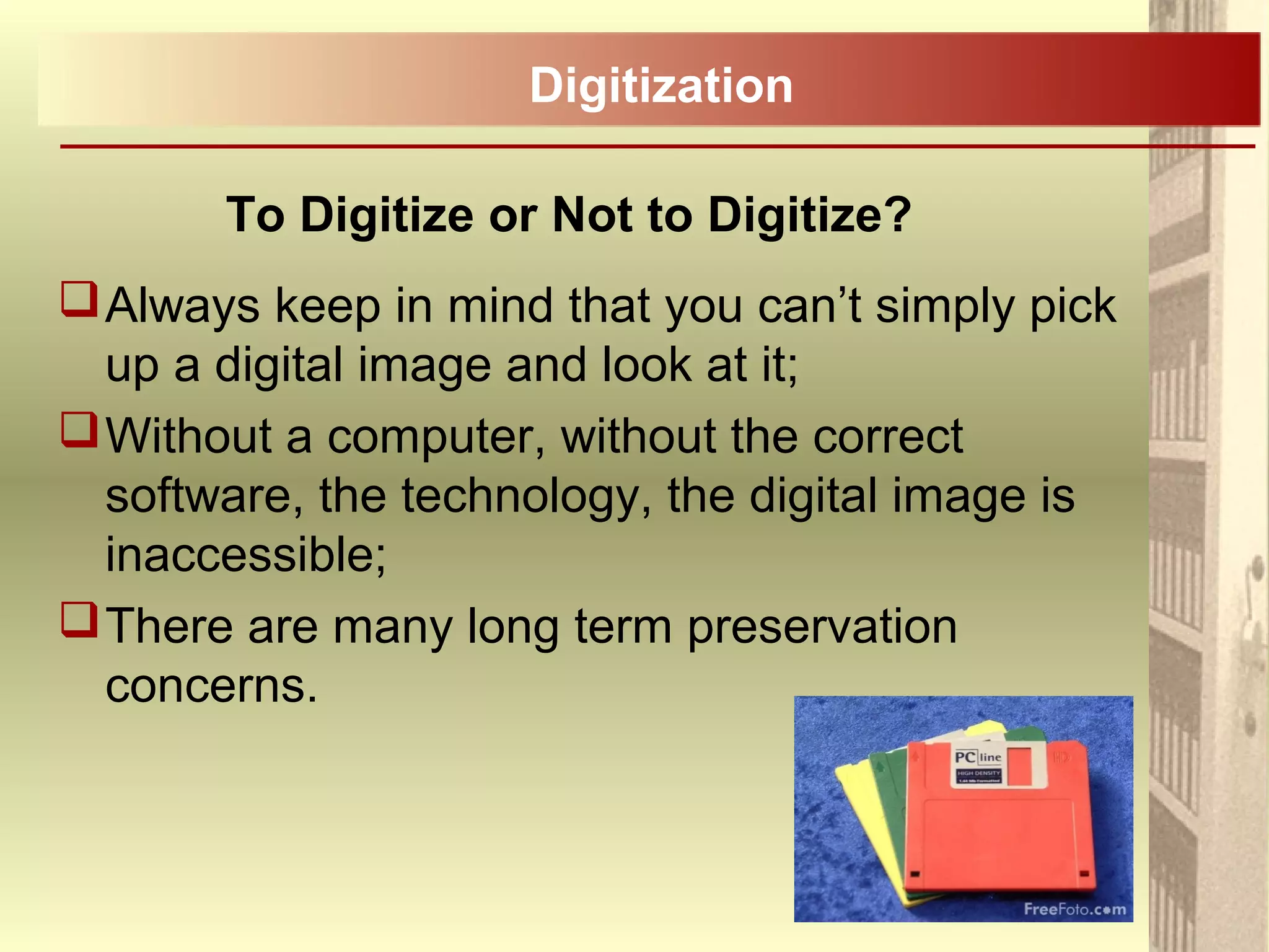 To Digitize or Not to Digitize?
Always keep in mind that you can’t simply pick
up a digital image and look at it;
Without a computer, without the correct
software, the technology, the digital image is
inaccessible;
There are many long term preservation
concerns.
Digitization
 