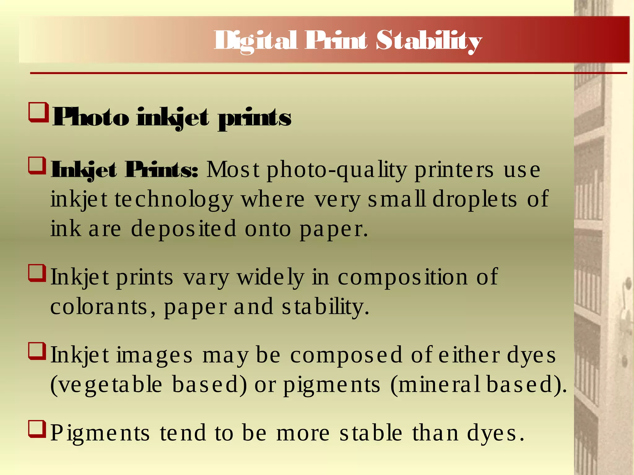 Photo inkjet prints
Inkjet Prints: Most photo-quality printers use
inkjet technology where very small droplets of
ink are deposited onto paper.
Inkjet prints vary widely in composition of
colorants, paper and stability.
Inkjet images may be composed of either dyes
(vegetable based) or pigments (mineral based).
Pigments tend to be more stable than dyes.
Digital Print Stability
 