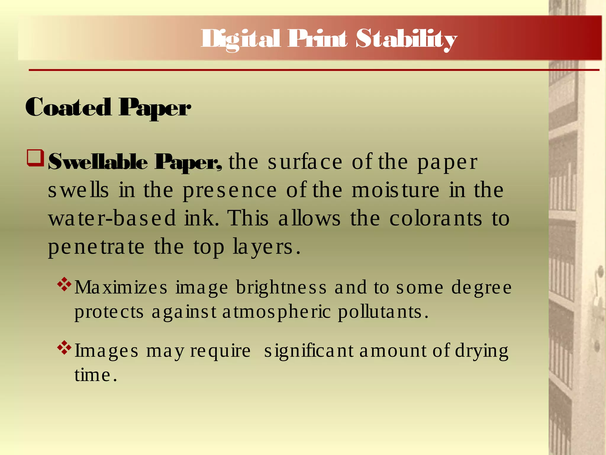 Swellable Paper, the surface of the paper
swells in the presence of the moisture in the
water-based ink. This allows the colorants to
penetrate the top layers.
Maximizes image brightness and to some degree
protects against atmospheric pollutants.
Images may require significant amount of drying
time.
Coated Paper
Digital Print Stability
 