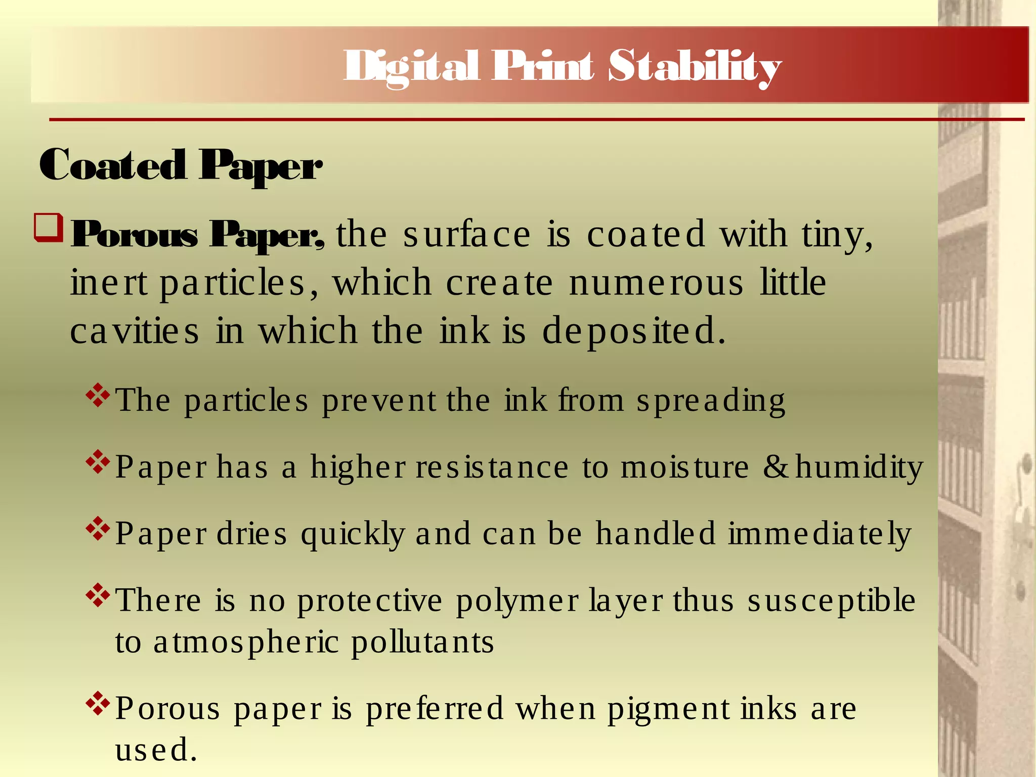 Porous Paper, the surface is coated with tiny,
inert particles, which create numerous little
cavities in which the ink is deposited.
The particles prevent the ink from spreading
Paper has a higher resistance to moisture & humidity
Paper dries quickly and can be handled immediately
There is no protective polymer layer thus susceptible
to atmospheric pollutants
Porous paper is preferred when pigment inks are
used.
Coated Paper
Digital Print Stability
 