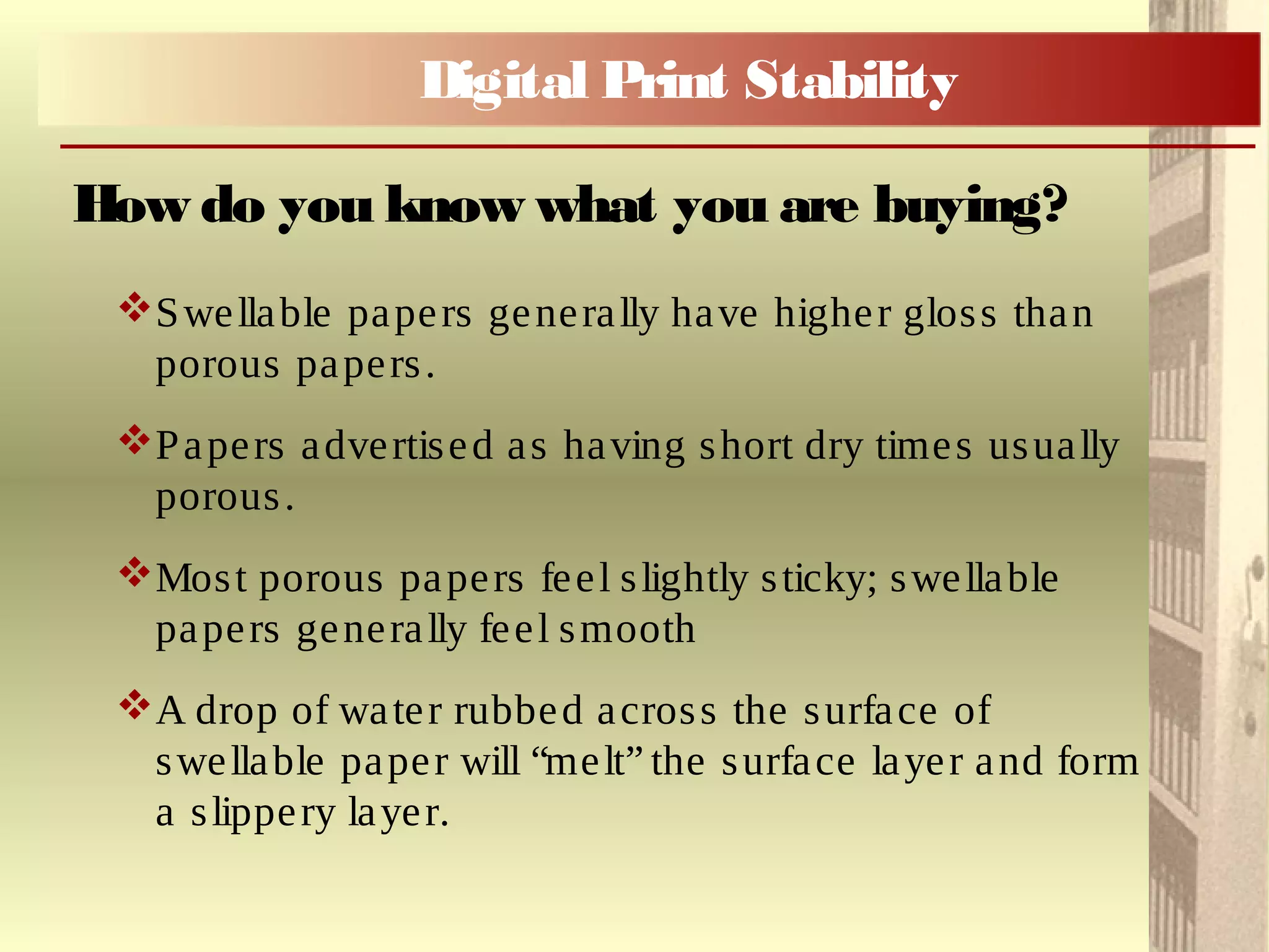 Swellable papers generally have higher gloss than
porous papers.
Papers advertised as having short dry times usually
porous.
Most porous papers feel slightly sticky; swellable
papers generally feel smooth
A drop of water rubbed across the surface of
swellable paper will “melt” the surface layer and form
a slippery layer.
How do you know what you are buying?
Digital Print Stability
 