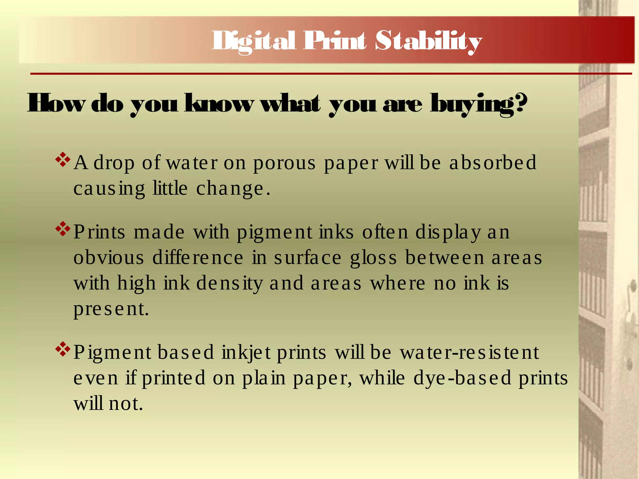 A drop of water on porous paper will be absorbed
causing little change.
Prints made with pigment inks often display an
obvious difference in surface gloss between areas
with high ink density and areas where no ink is
present.
Pigment based inkjet prints will be water-resistent
even if printed on plain paper, while dye-based prints
will not.
How do you know what you are buying?
Digital Print Stability
 