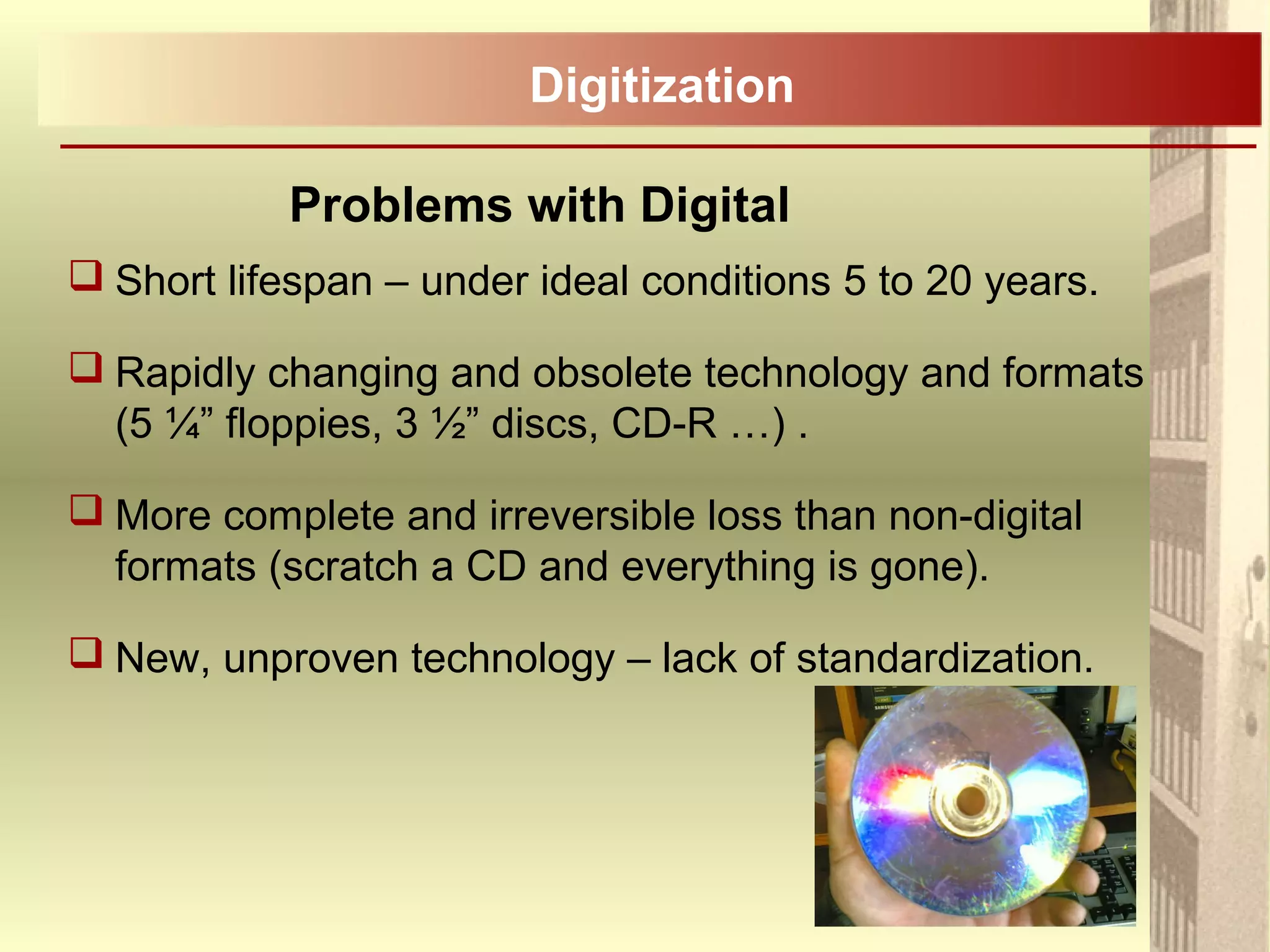 Problems with Digital
 Short lifespan – under ideal conditions 5 to 20 years.
 Rapidly changing and obsolete technology and formats
(5 ¼” floppies, 3 ½” discs, CD-R …) .
 More complete and irreversible loss than non-digital
formats (scratch a CD and everything is gone).
 New, unproven technology – lack of standardization.
Digitization
 