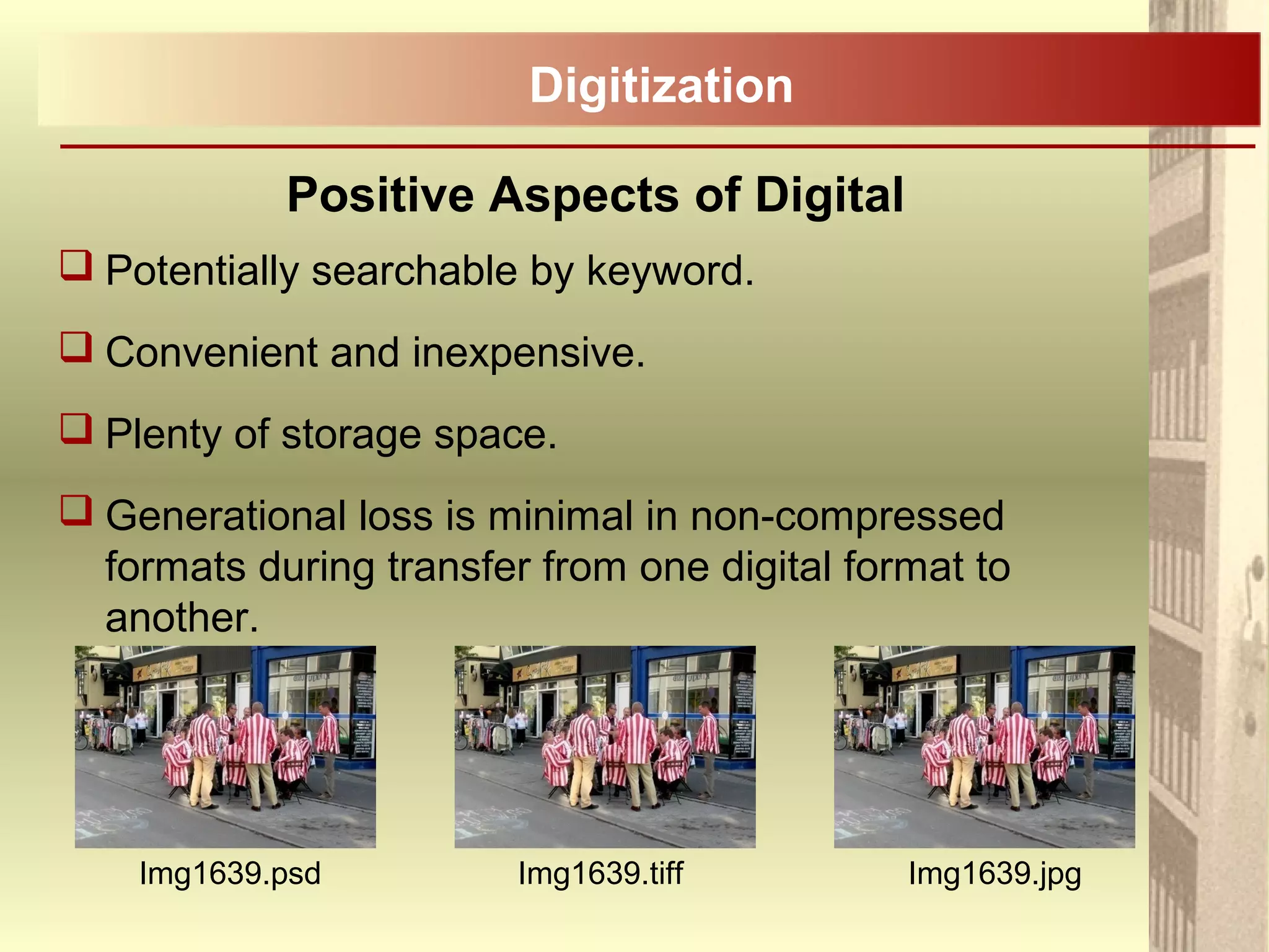 Positive Aspects of Digital
 Potentially searchable by keyword.
 Convenient and inexpensive.
 Plenty of storage space.
 Generational loss is minimal in non-compressed
formats during transfer from one digital format to
another.
Digitization
Img1639.psd Img1639.tiff Img1639.jpg
 