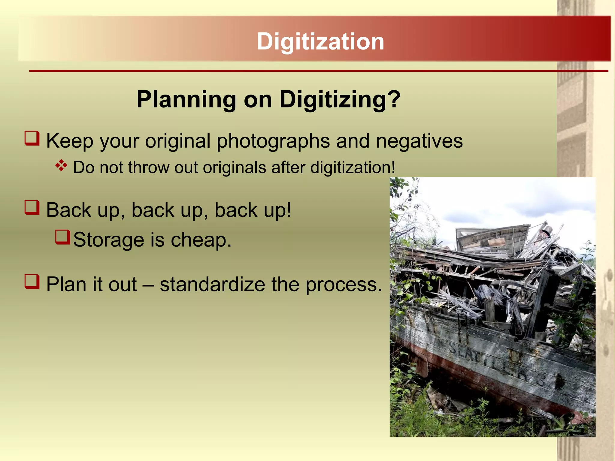 Planning on Digitizing?
 Keep your original photographs and negatives
 Do not throw out originals after digitization!
 Back up, back up, back up!
Storage is cheap.
 Plan it out – standardize the process.
Digitization
 