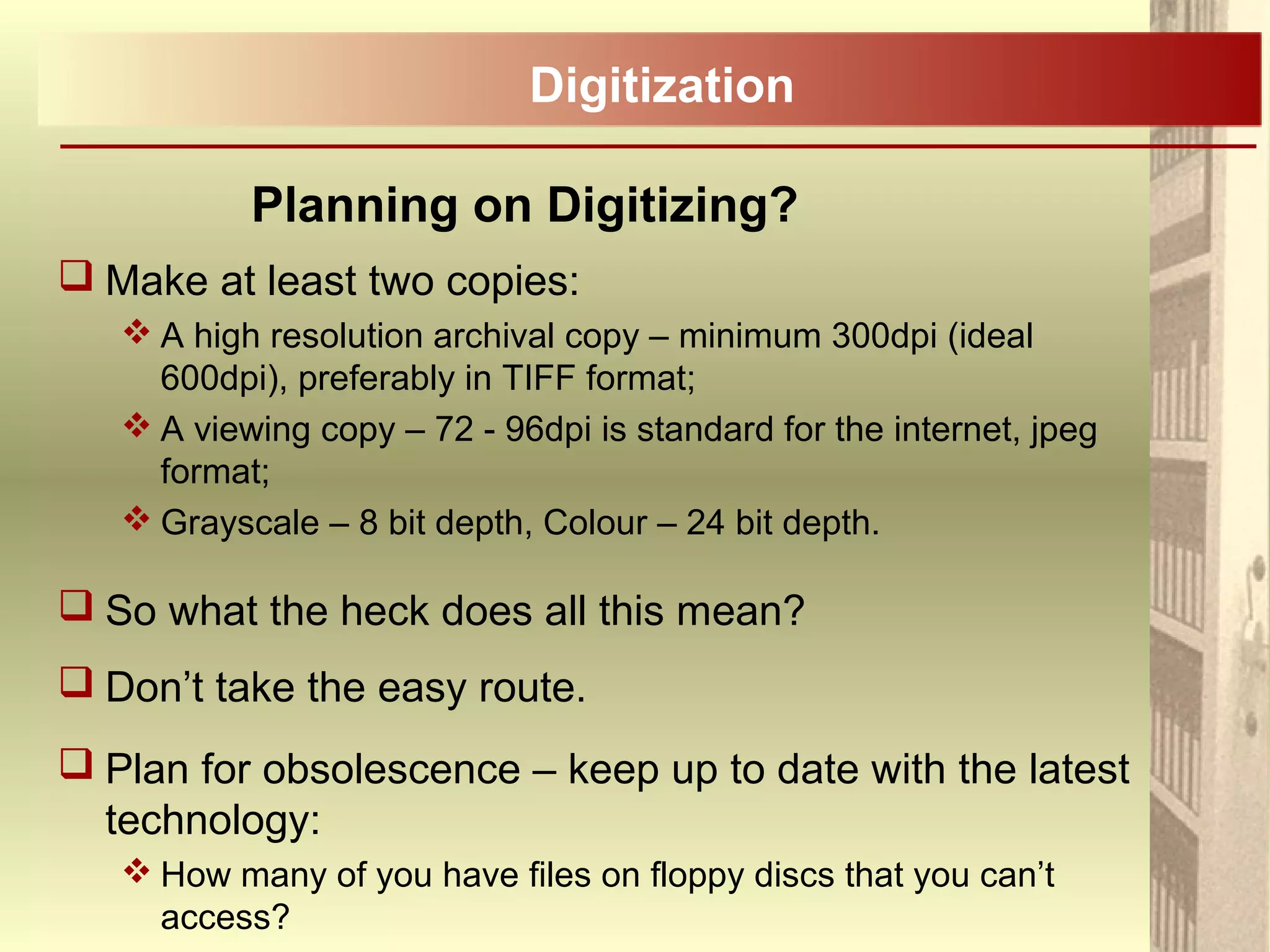 Planning on Digitizing?
 Make at least two copies:
 A high resolution archival copy – minimum 300dpi (ideal
600dpi), preferably in TIFF format;
 A viewing copy – 72 - 96dpi is standard for the internet, jpeg
format;
 Grayscale – 8 bit depth, Colour – 24 bit depth.
 So what the heck does all this mean?
 Don’t take the easy route.
 Plan for obsolescence – keep up to date with the latest
technology:
 How many of you have files on floppy discs that you can’t
access?
Digitization
 