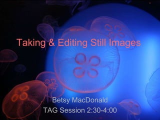 Taking & Editing Still Images Betsy MacDonald TAG Session 2:30-4:00 