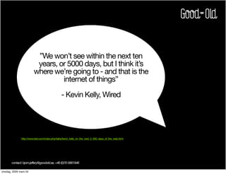 ”We won’t see within the next ten
                         years, or 5000 days, but I think it’s
                        where we’re going to - and that is the
                                 internet of things”

                                               - Kevin Kelly, Wired




              http://www.ted.com/index.php/talks/kevin_kelly_on_the_next_5_000_days_of_the_web.html




       contact: bjorn.jeffery@goodold.se, +46 (0)70-5661946

onsdag, 2009 mars 04
 