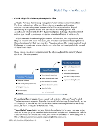 Digital Physician Outreach
© 2016 Gelb Consulting. All Rights Reserved. Page 5
2. Create a Digital Relationship Management Plan
A “Digital Physician Relationship Management” plan will extend the reach of the
Physician Liaison team while providing referring physicians and practice
administrators with improved access to the healthcare organization. Digital
relationship management allows both passive and active engagement with
operationally efficient and effective digital touchpoints that support coordination of
patient care (which is commonly a referring physician’s highest priority need).
The plan needs to address how physicians can connect with your organization, how
they can connect with other physicians, and even how they can use these digital tools
themselves to market their own practice. Physicians planned for engagement will most
likely need to be oriented, educated and even trained on various digital platforms such
as those listed above.
Based on our experience, we recommend the following, based the maturity of your
physician relations program:
Promotional Powerhouse: Focus on outreach activities which are “push” related.
This is your current strength. Digitally, this would include e-newsletters (ideally set up
as campaigns in your PRM), and coordination to ensure the deployment of text-based
social, ad-based social, and picture-based social.
Valued Role Player: In this horizon, digital channels start to be more two-way, so the
addition to your program on richer communications is important. These would include
Video-based social, Group-based social, and Feedback-based social. What’s required at
this level is active monitoring and responding to the comments.
 