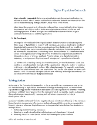 Digital Physician Outreach
© 2016 Gelb Consulting. All Rights Reserved. Page 6
Operationally Integrated: Being operationally integrated requires insights into the
referral activities. This is a more involved role to be sure. Portals are essential, but this
also includes the set-up and updates for Group-based social media.
Also, it may be prudent to develop print collateral that supports the physician liaison,
involvement with digital tools is an increasingly important means to educate and
inform physicians, practice managers and other staff about the different ways to
connect with the liaisons and the organization.
3. Be Consistent
During our conversations with hospital leaders and marketers who seek to improve
their usage of digital tools to connect with physicians, a common challenge is hesitancy
to get started because of the time commitment and fear that they will not be able to
follow through. One important rule of social media and digital channels in general is to
be present and be consistent. Abandoning social media channels is a common mistake,
as it is counterproductive when participants don’t receive responses or assistance if
they ask questions or provide feedback. Prior to using a new digital channel, it is
necessary to assign ownership for who will manage and respond to the channels.
As for the need to develop timely and relevant content, we find that in most cases, this
content is already available throughout the organization – it is just a matter of working
with what is already available to focus it for physician needs. For example, a particular
service line might already have case studies that they use for educational purposes each
month. These can be used for digital content with relatively minor updates to reflect the
scientific-level information that physicians seek.
Taking Action
As the role of the Physician Liaison evolves in the accountable care environment, and as the
use and availability of digital tools becomes increasingly more ubiquitous, the foundational
aspect of building personal relationships between healthcare organizations and their referring
physicians will likely never go away, but the manner in which we identify, create, and sustain
those relationships is continually changing, and will always be essential to referral
development efforts.
As such we need to continually look for ways to enhance operational efficiency of the physician
liaison function, increase cost effectiveness and develop capabilities to scale up increase the
liaison’s sphere of influence. Digital tools can be integrated with the liaison function in three
strategic areas:
• Retaining current referring physicians
• Creating new referring physician relationships and physician recruitment
• Growing physician referrals and patient volumes to priority service lines
 