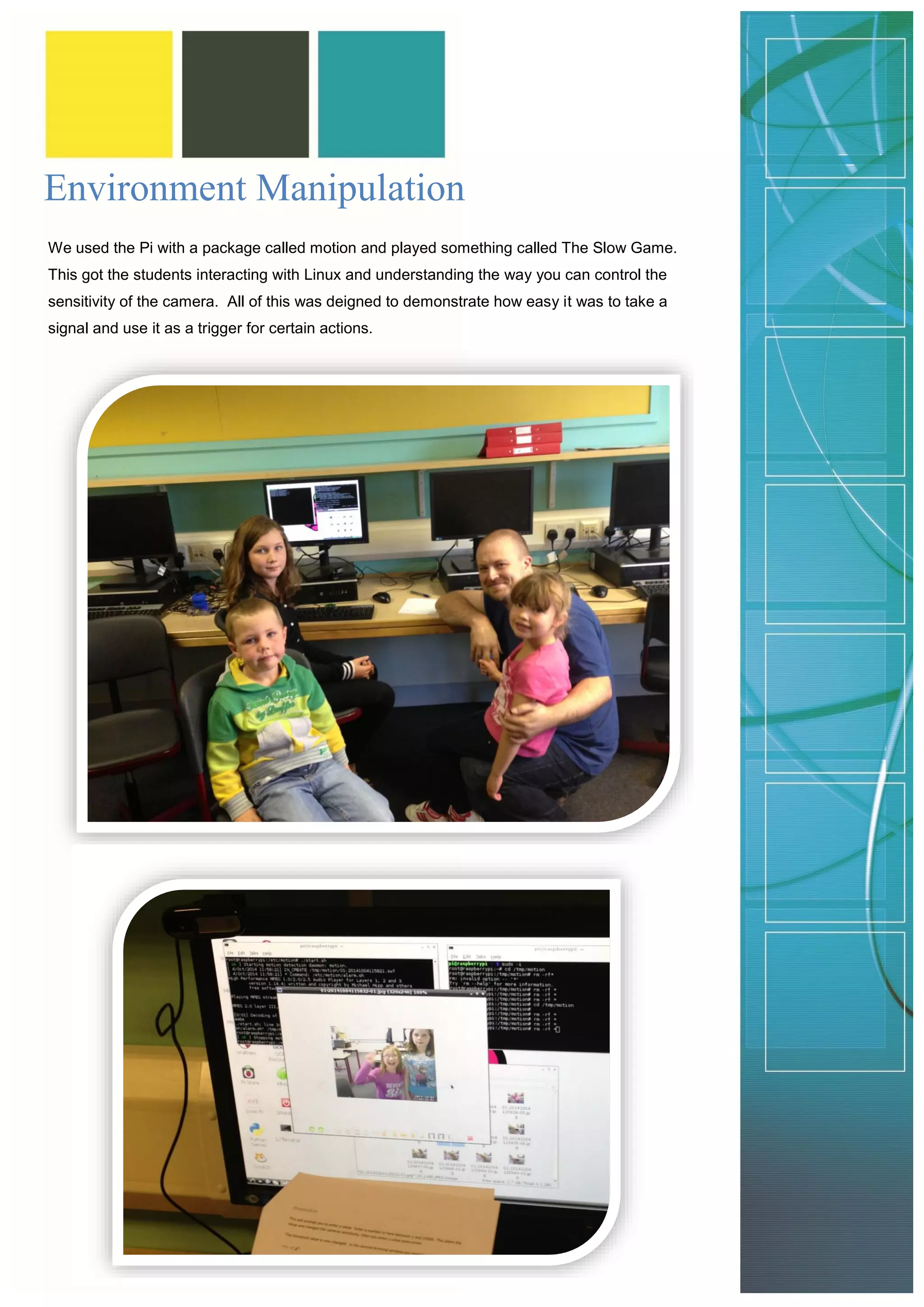 Environment Manipulation 
We used the Pi with a package called motion and played something called The Slow Game. This got the students interacting with Linux and understanding the way you can control the sensitivity of the camera. All of this was deigned to demonstrate how easy it was to take a signal and use it as a trigger for certain actions. 
 