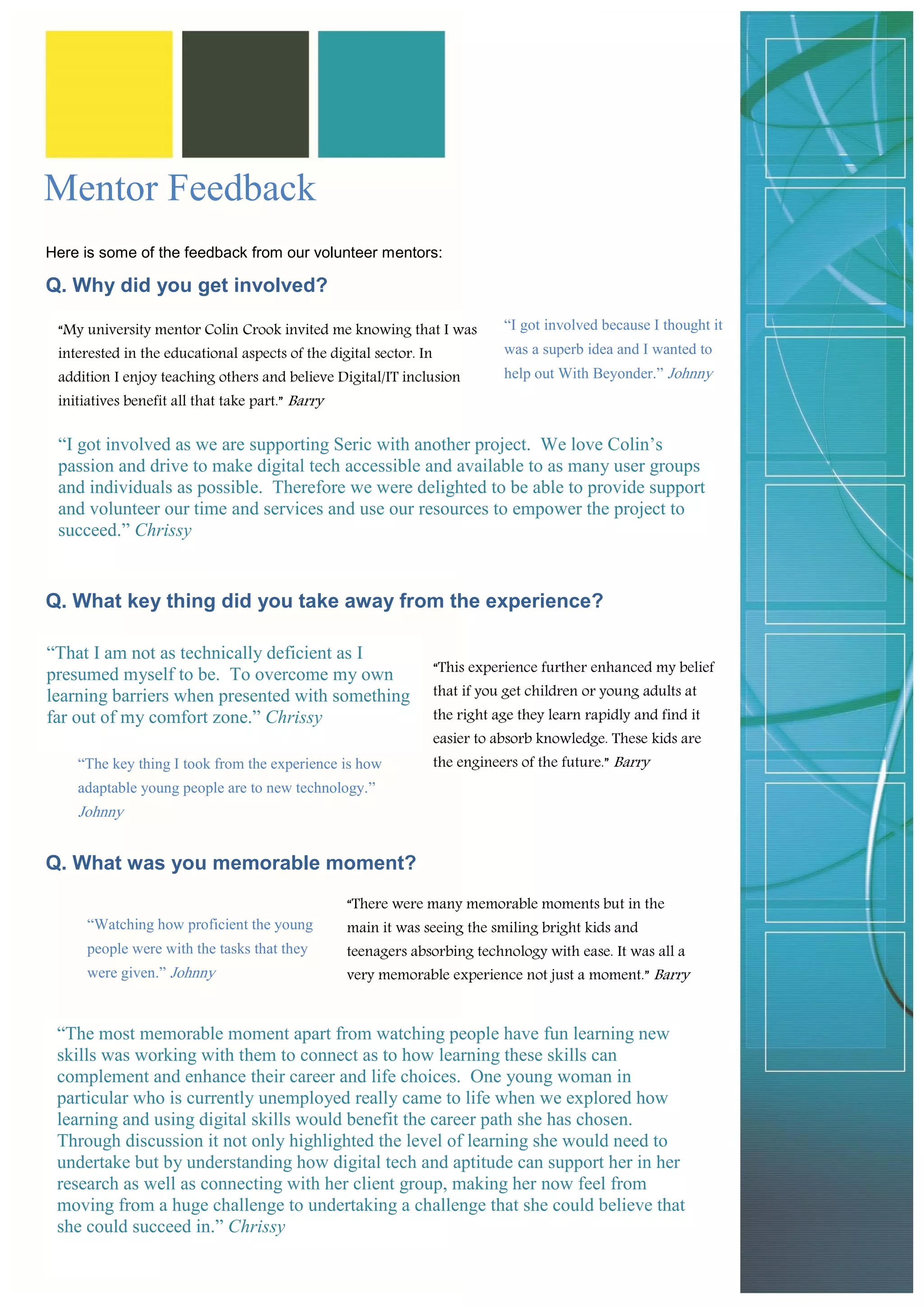 Here is some of the feedback from our volunteer mentors: 
Q. Why did you get involved? 
Q. What key thing did you take away from the experience? 
Q. What was you memorable moment? 
“I got involved as we are supporting Seric with another project. We love Colin’s passion and drive to make digital tech accessible and available to as many user groups and individuals as possible. Therefore we were delighted to be able to provide support and volunteer our time and services and use our resources to empower the project to succeed.” Chrissy 
“My university mentor Colin Crook invited me knowing that I was interested in the educational aspects of the digital sector. In addition I enjoy teaching others and believe Digital/IT inclusion initiatives benefit all that take part.” Barry 
“I got involved because I thought it was a superb idea and I wanted to help out With Beyonder.” Johnny 
“That I am not as technically deficient as I presumed myself to be. To overcome my own learning barriers when presented with something far out of my comfort zone.” Chrissy 
“This experience further enhanced my belief that if you get children or young adults at the right age they learn rapidly and find it easier to absorb knowledge. These kids are the engineers of the future.” Barry 
“The key thing I took from the experience is how adaptable young people are to new technology.” Johnny 
Mentor Feedback 
“The most memorable moment apart from watching people have fun learning new skills was working with them to connect as to how learning these skills can complement and enhance their career and life choices. One young woman in particular who is currently unemployed really came to life when we explored how learning and using digital skills would benefit the career path she has chosen. Through discussion it not only highlighted the level of learning she would need to undertake but by understanding how digital tech and aptitude can support her in her research as well as connecting with her client group, making her now feel from moving from a huge challenge to undertaking a challenge that she could believe that she could succeed in.” Chrissy 
“There were many memorable moments but in the main it was seeing the smiling bright kids and teenagers absorbing technology with ease. It was all a very memorable experience not just a moment.” Barry 
“Watching how proficient the young people were with the tasks that they were given.” Johnny  