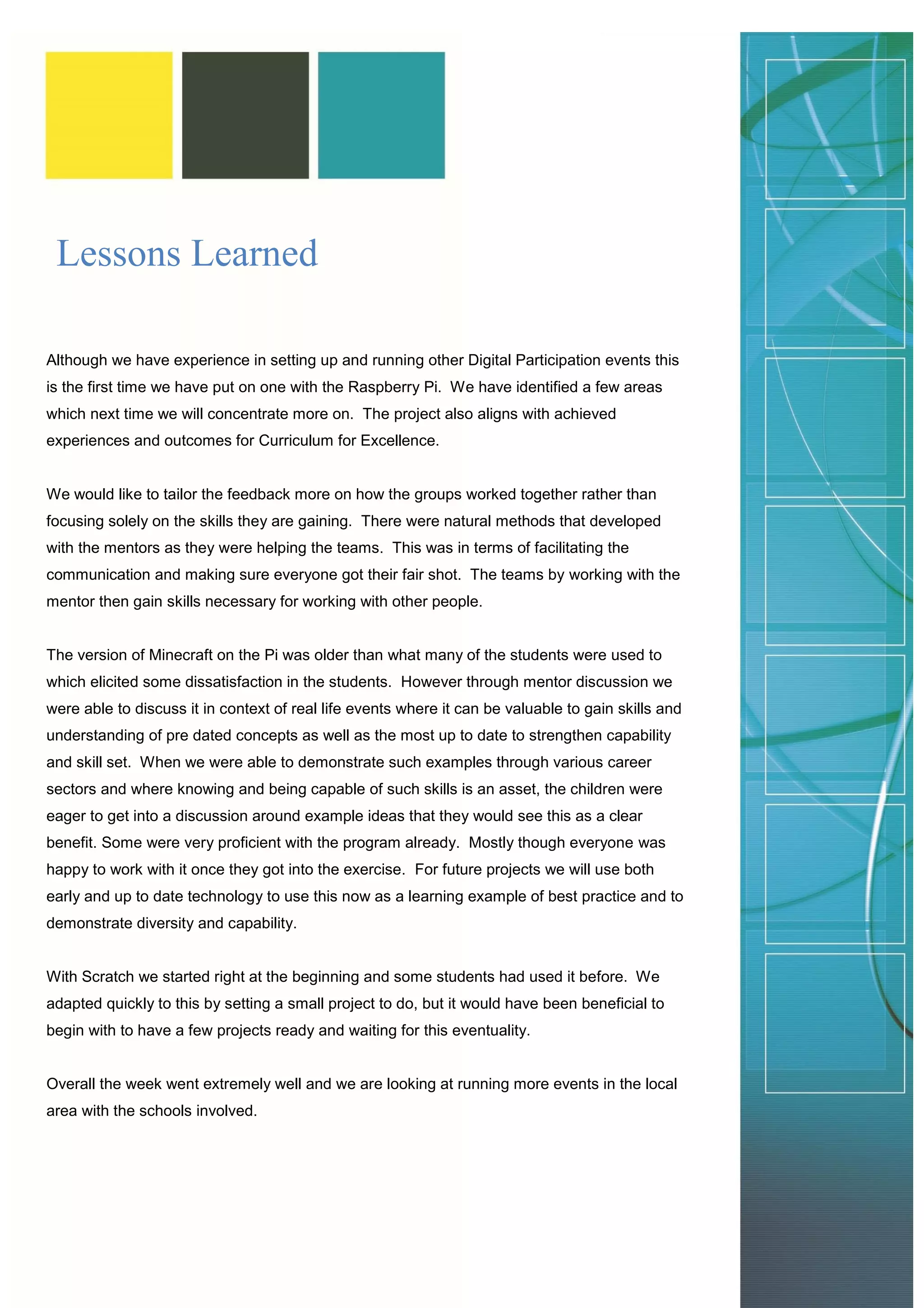 Lessons Learned 
Although we have experience in setting up and running other Digital Participation events this is the first time we have put on one with the Raspberry Pi. We have identified a few areas which next time we will concentrate more on. The project also aligns with achieved experiences and outcomes for Curriculum for Excellence. 
We would like to tailor the feedback more on how the groups worked together rather than focusing solely on the skills they are gaining. There were natural methods that developed with the mentors as they were helping the teams. This was in terms of facilitating the communication and making sure everyone got their fair shot. The teams by working with the mentor then gain skills necessary for working with other people. 
The version of Minecraft on the Pi was older than what many of the students were used to which elicited some dissatisfaction in the students. However through mentor discussion we were able to discuss it in context of real life events where it can be valuable to gain skills and understanding of pre dated concepts as well as the most up to date to strengthen capability and skill set. When we were able to demonstrate such examples through various career sectors and where knowing and being capable of such skills is an asset, the children were eager to get into a discussion around example ideas that they would see this as a clear benefit. Some were very proficient with the program already. Mostly though everyone was happy to work with it once they got into the exercise. For future projects we will use both early and up to date technology to use this now as a learning example of best practice and to demonstrate diversity and capability. 
With Scratch we started right at the beginning and some students had used it before. We adapted quickly to this by setting a small project to do, but it would have been beneficial to begin with to have a few projects ready and waiting for this eventuality. 
Overall the week went extremely well and we are looking at running more events in the local area with the schools involved. 
 