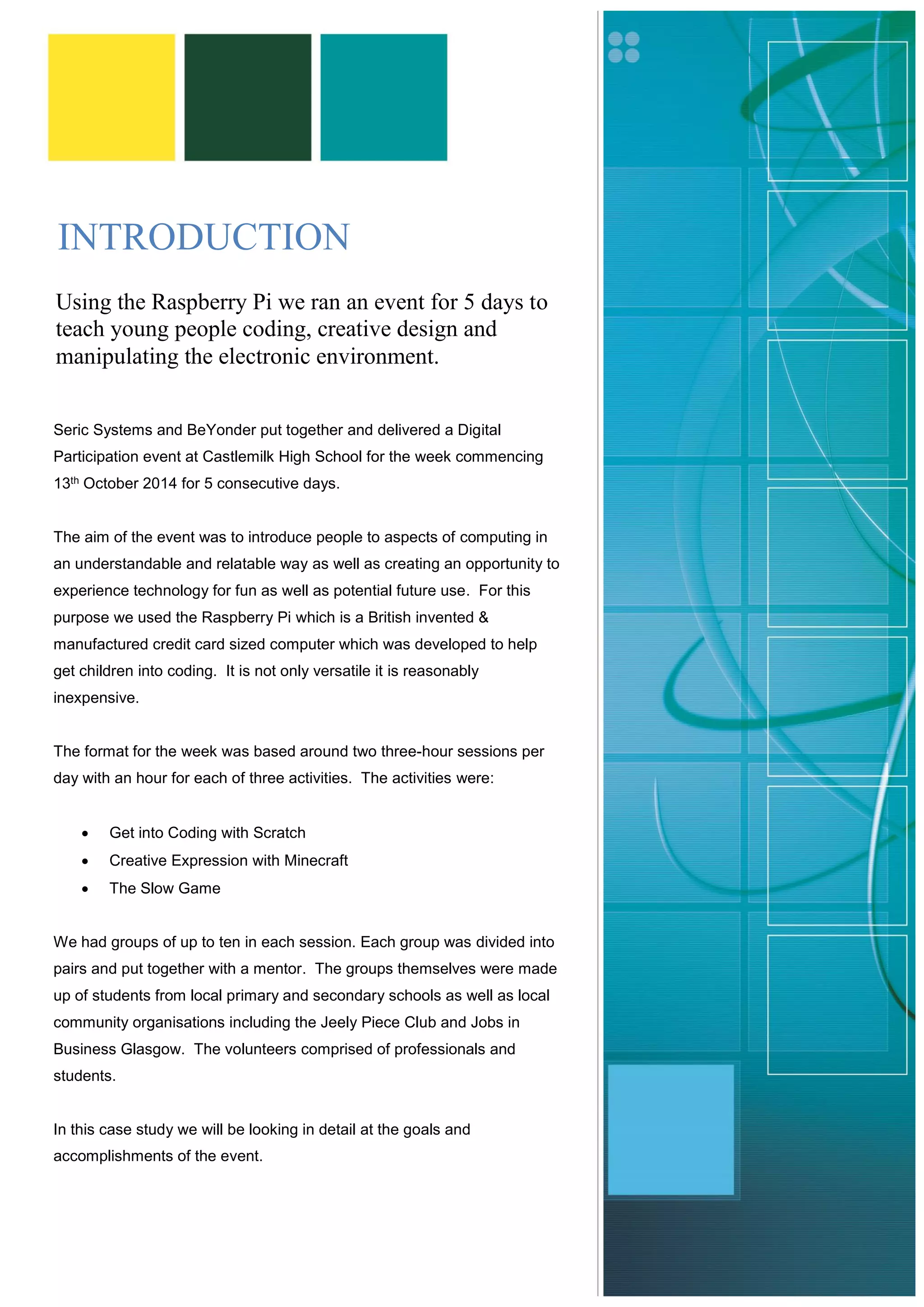 INTRODUCTION 
Seric Systems and BeYonder put together and delivered a Digital Participation event at Castlemilk High School for the week commencing 13th October 2014 for 5 consecutive days. 
The aim of the event was to introduce people to aspects of computing in an understandable and relatable way as well as creating an opportunity to experience technology for fun as well as potential future use. For this purpose we used the Raspberry Pi which is a British invented & manufactured credit card sized computer which was developed to help get children into coding. It is not only versatile it is reasonably inexpensive. 
The format for the week was based around two three-hour sessions per day with an hour for each of three activities. The activities were: 
 Get into Coding with Scratch 
 Creative Expression with Minecraft 
 The Slow Game 
We had groups of up to ten in each session. Each group was divided into pairs and put together with a mentor. The groups themselves were made up of students from local primary and secondary schools as well as local community organisations including the Jeely Piece Club and Jobs in Business Glasgow. The volunteers comprised of professionals and students. 
In this case study we will be looking in detail at the goals and accomplishments of the event. 
Using the Raspberry Pi we ran an event for 5 days to teach young people coding, creative design and manipulating the electronic environment. 
 