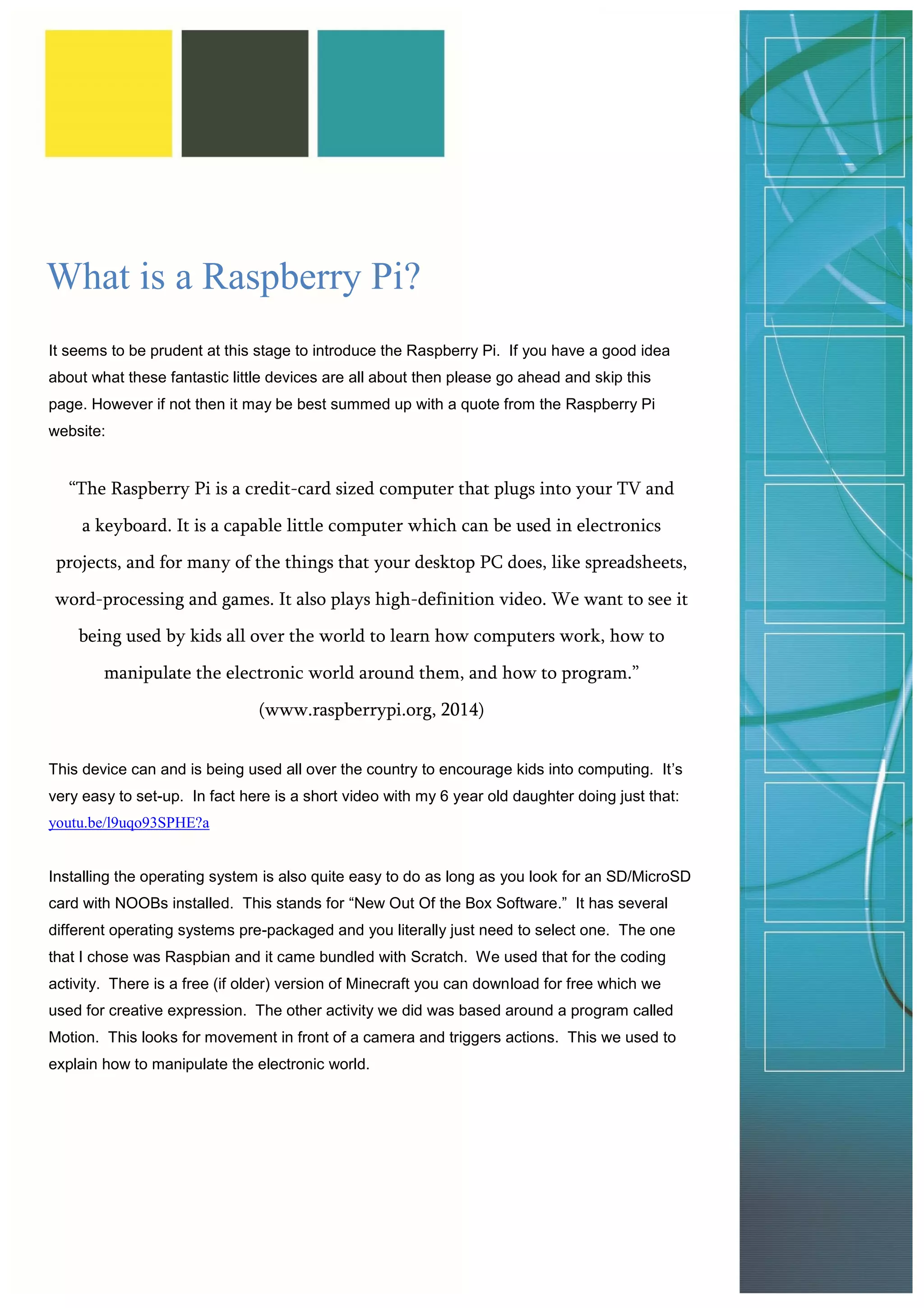 What is a Raspberry Pi? 
It seems to be prudent at this stage to introduce the Raspberry Pi. If you have a good idea about what these fantastic little devices are all about then please go ahead and skip this page. However if not then it may be best summed up with a quote from the Raspberry Pi website: 
“The Raspberry Pi is a credit-card sized computer that plugs into your TV and a keyboard. It is a capable little computer which can be used in electronics projects, and for many of the things that your desktop PC does, like spreadsheets, word-processing and games. It also plays high-definition video. We want to see it being used by kids all over the world to learn how computers work, how to manipulate the electronic world around them, and how to program.” (www.raspberrypi.org, 2014) 
This device can and is being used all over the country to encourage kids into computing. It’s very easy to set-up. In fact here is a short video with my 6 year old daughter doing just that: youtu.be/l9uqo93SPHE?a 
Installing the operating system is also quite easy to do as long as you look for an SD/MicroSD card with NOOBs installed. This stands for “New Out Of the Box Software.” It has several different operating systems pre-packaged and you literally just need to select one. The one that I chose was Raspbian and it came bundled with Scratch. We used that for the coding activity. There is a free (if older) version of Minecraft you can download for free which we used for creative expression. The other activity we did was based around a program called Motion. This looks for movement in front of a camera and triggers actions. This we used to explain how to manipulate the electronic world. 
 