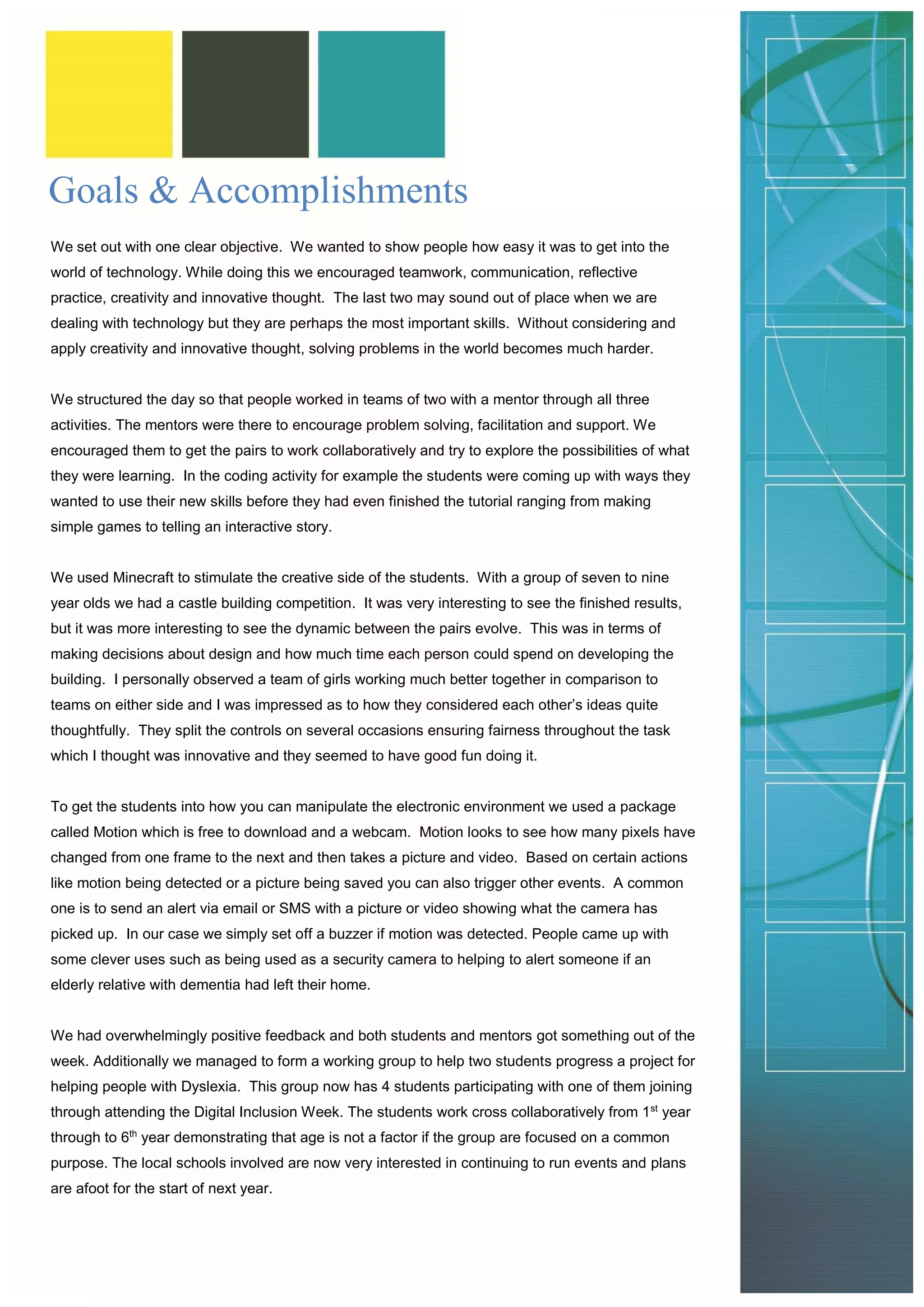 Goals & Accomplishments 
We set out with one clear objective. We wanted to show people how easy it was to get into the world of technology. While doing this we encouraged teamwork, communication, reflective practice, creativity and innovative thought. The last two may sound out of place when we are dealing with technology but they are perhaps the most important skills. Without considering and apply creativity and innovative thought, solving problems in the world becomes much harder. 
We structured the day so that people worked in teams of two with a mentor through all three activities. The mentors were there to encourage problem solving, facilitation and support. We encouraged them to get the pairs to work collaboratively and try to explore the possibilities of what they were learning. In the coding activity for example the students were coming up with ways they wanted to use their new skills before they had even finished the tutorial ranging from making simple games to telling an interactive story. 
We used Minecraft to stimulate the creative side of the students. With a group of seven to nine year olds we had a castle building competition. It was very interesting to see the finished results, but it was more interesting to see the dynamic between the pairs evolve. This was in terms of making decisions about design and how much time each person could spend on developing the building. I personally observed a team of girls working much better together in comparison to teams on either side and I was impressed as to how they considered each other’s ideas quite thoughtfully. They split the controls on several occasions ensuring fairness throughout the task which I thought was innovative and they seemed to have good fun doing it. 
To get the students into how you can manipulate the electronic environment we used a package called Motion which is free to download and a webcam. Motion looks to see how many pixels have changed from one frame to the next and then takes a picture and video. Based on certain actions like motion being detected or a picture being saved you can also trigger other events. A common one is to send an alert via email or SMS with a picture or video showing what the camera has picked up. In our case we simply set off a buzzer if motion was detected. People came up with some clever uses such as being used as a security camera to helping to alert someone if an elderly relative with dementia had left their home. 
We had overwhelmingly positive feedback and both students and mentors got something out of the week. Additionally we managed to form a working group to help two students progress a project for helping people with Dyslexia. This group now has 4 students participating with one of them joining through attending the Digital Inclusion Week. The students work cross collaboratively from 1st year through to 6th year demonstrating that age is not a factor if the group are focused on a common purpose. The local schools involved are now very interested in continuing to run events and plans are afoot for the start of next year.  