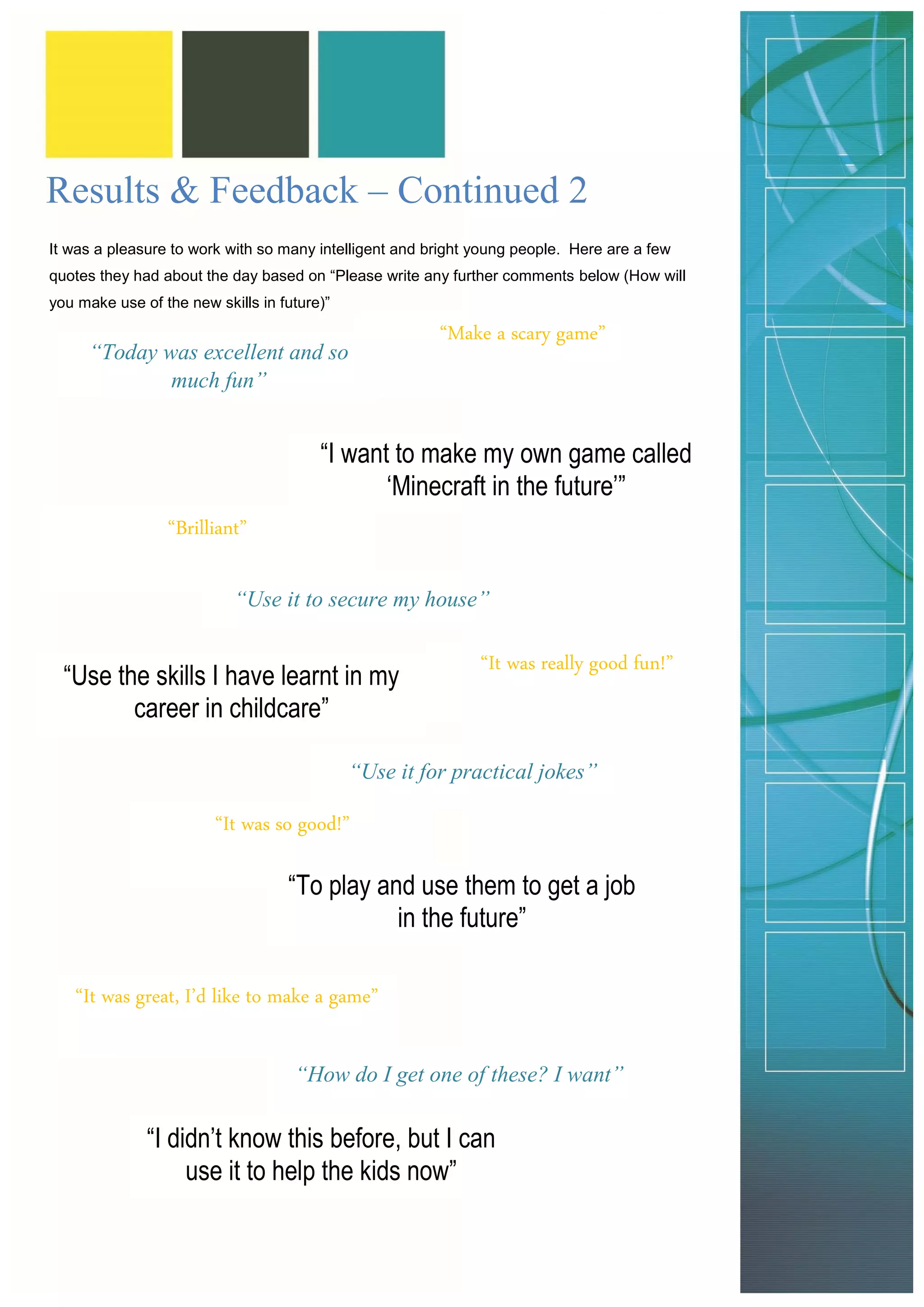 It was a pleasure to work with so many intelligent and bright young people. Here are a few quotes they had about the day based on “Please write any further comments below (How will you make use of the new skills in future)” 
Results & Feedback – Continued 2 
“Today was excellent and so much fun” 
“I want to make my own game called ‘Minecraft in the future’” 
“Make a scary game” 
“Brilliant” 
“Use it to secure my house” 
“Use the skills I have learnt in my career in childcare” 
“It was really good fun!” 
“Use it for practical jokes” 
“It was so good!” 
“To play and use them to get a job in the future” 
“It was great, I’d like to make a game” 
“How do I get one of these? I want” 
“I didn’t know this before, but I can use it to help the kids now”  
