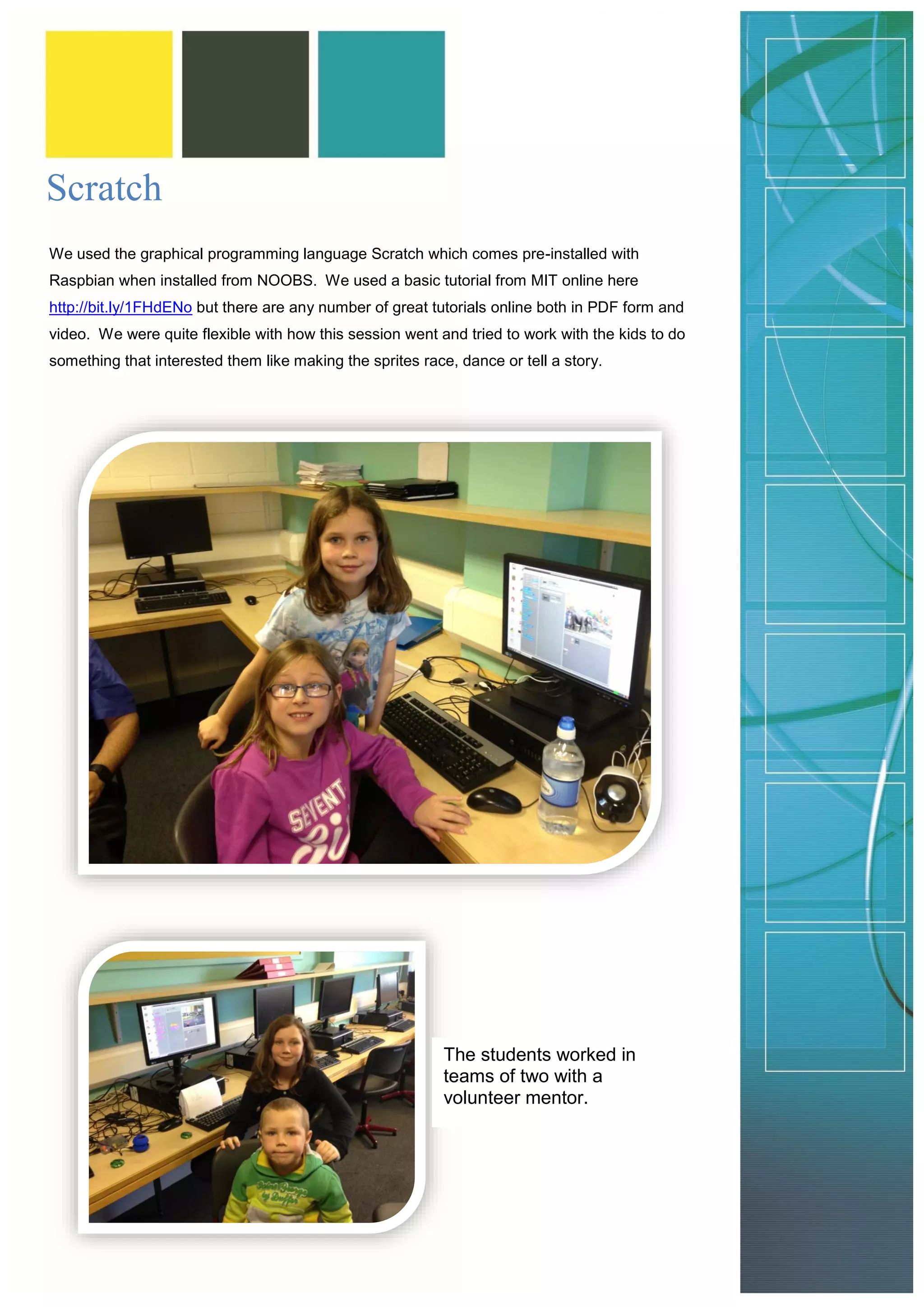 Scratch 
We used the graphical programming language Scratch which comes pre-installed with Raspbian when installed from NOOBS. We used a basic tutorial from MIT online here http://bit.ly/1FHdENo but there are any number of great tutorials online both in PDF form and video. We were quite flexible with how this session went and tried to work with the kids to do something that interested them like making the sprites race, dance or tell a story. 
The students worked in teams of two with a volunteer mentor.  