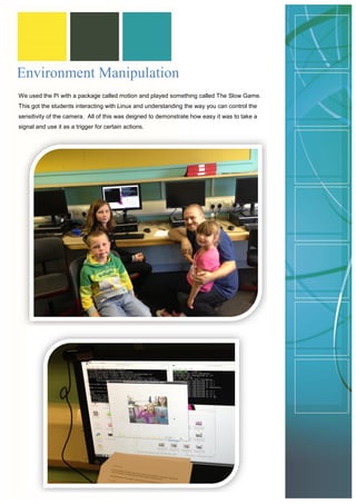 Environment Manipulation 
We used the Pi with a package called motion and played something called The Slow Game. This got the students interacting with Linux and understanding the way you can control the sensitivity of the camera. All of this was deigned to demonstrate how easy it was to take a signal and use it as a trigger for certain actions. 
 