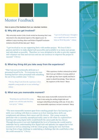 Here is some of the feedback from our volunteer mentors: 
Q. Why did you get involved? 
Q. What key thing did you take away from the experience? 
Q. What was you memorable moment? 
“I got involved as we are supporting Seric with another project. We love Colin’s passion and drive to make digital tech accessible and available to as many user groups and individuals as possible. Therefore we were delighted to be able to provide support and volunteer our time and services and use our resources to empower the project to succeed.” Chrissy 
“My university mentor Colin Crook invited me knowing that I was interested in the educational aspects of the digital sector. In addition I enjoy teaching others and believe Digital/IT inclusion initiatives benefit all that take part.” Barry 
“I got involved because I thought it was a superb idea and I wanted to help out With Beyonder.” Johnny 
“That I am not as technically deficient as I presumed myself to be. To overcome my own learning barriers when presented with something far out of my comfort zone.” Chrissy 
“This experience further enhanced my belief that if you get children or young adults at the right age they learn rapidly and find it easier to absorb knowledge. These kids are the engineers of the future.” Barry 
“The key thing I took from the experience is how adaptable young people are to new technology.” Johnny 
Mentor Feedback 
“The most memorable moment apart from watching people have fun learning new skills was working with them to connect as to how learning these skills can complement and enhance their career and life choices. One young woman in particular who is currently unemployed really came to life when we explored how learning and using digital skills would benefit the career path she has chosen. Through discussion it not only highlighted the level of learning she would need to undertake but by understanding how digital tech and aptitude can support her in her research as well as connecting with her client group, making her now feel from moving from a huge challenge to undertaking a challenge that she could believe that she could succeed in.” Chrissy 
“There were many memorable moments but in the main it was seeing the smiling bright kids and teenagers absorbing technology with ease. It was all a very memorable experience not just a moment.” Barry 
“Watching how proficient the young people were with the tasks that they were given.” Johnny  