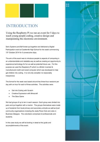 INTRODUCTION 
Seric Systems and BeYonder put together and delivered a Digital Participation event at Castlemilk High School for the week commencing 13th October 2014 for 5 consecutive days. 
The aim of the event was to introduce people to aspects of computing in an understandable and relatable way as well as creating an opportunity to experience technology for fun as well as potential future use. For this purpose we used the Raspberry Pi which is a British invented & manufactured credit card sized computer which was developed to help get children into coding. It is not only versatile it is reasonably inexpensive. 
The format for the week was based around two three-hour sessions per day with an hour for each of three activities. The activities were: 
 Get into Coding with Scratch 
 Creative Expression with Minecraft 
 The Slow Game 
We had groups of up to ten in each session. Each group was divided into pairs and put together with a mentor. The groups themselves were made up of students from local primary and secondary schools as well as local community organisations including the Jeely Piece Club and Jobs in Business Glasgow. The volunteers comprised of professionals and students. 
In this case study we will be looking in detail at the goals and accomplishments of the event. 
Using the Raspberry Pi we ran an event for 5 days to teach young people coding, creative design and manipulating the electronic environment. 
 