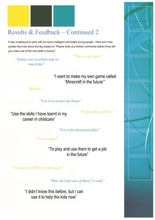 It was a pleasure to work with so many intelligent and bright young people. Here are a few quotes they had about the day based on “Please write any further comments below (How will you make use of the new skills in future)” 
Results & Feedback – Continued 2 
“Today was excellent and so much fun” 
“I want to make my own game called ‘Minecraft in the future’” 
“Make a scary game” 
“Brilliant” 
“Use it to secure my house” 
“Use the skills I have learnt in my career in childcare” 
“It was really good fun!” 
“Use it for practical jokes” 
“It was so good!” 
“To play and use them to get a job in the future” 
“It was great, I’d like to make a game” 
“How do I get one of these? I want” 
“I didn’t know this before, but I can use it to help the kids now”  