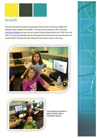 Scratch 
We used the graphical programming language Scratch which comes pre-installed with Raspbian when installed from NOOBS. We used a basic tutorial from MIT online here http://bit.ly/1FHdENo but there are any number of great tutorials online both in PDF form and video. We were quite flexible with how this session went and tried to work with the kids to do something that interested them like making the sprites race, dance or tell a story. 
The students worked in teams of two with a volunteer mentor.  