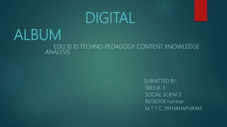 DIGITAL
ALBUM
EDU:10.10 TECHNO PEDAGOGY CONTENT KNOWLEDGE
ANALYSIS
SUBMITTED BY:
SREEJA. S
SOCIAL SCIENCE
REGISTER number
M T T C, PATHANAPURAM
 