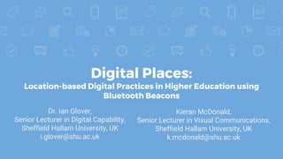 Digital Places:
Location-based Digital Practices in Higher Education using
Bluetooth Beacons
Dr. Ian Glover,
Senior Lecturer in Digital Capability,
Sheffield Hallam University, UK
i.glover@shu.ac.uk
Kieran McDonald,
Senior Lecturer in Visual Communications,
Sheffield Hallam University, UK
k.mcdonald@shu.ac.uk
 