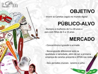 OBJETIVO- Inserir as Canetas Legais no mundo digitalPÚBLICO-ALVO- Homens e mulheres de 5 a 20 anos epais com filhos de 5 a 15 anosMERCADO- Concorrência é grande e acirrada- Nosso grande diferencial está naqualidade e variedade, além de ser a primeira empresa de canetas presente e ATIVA nas redes - Dois períodos cruciais:  Janeiro e julho