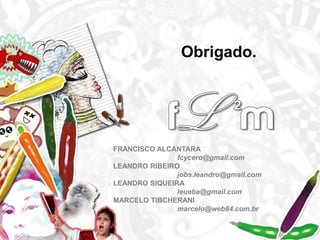 Obrigado.FRANCISCO ALCANTARA 		fcycero@gmail.comLEANDRO RIBEIRO		jobs.leandro@gmail.comLEANDRO SIQUEIRA		leueba@gmail.comMARCELO TIBCHERANImarcelo@web84.com.br