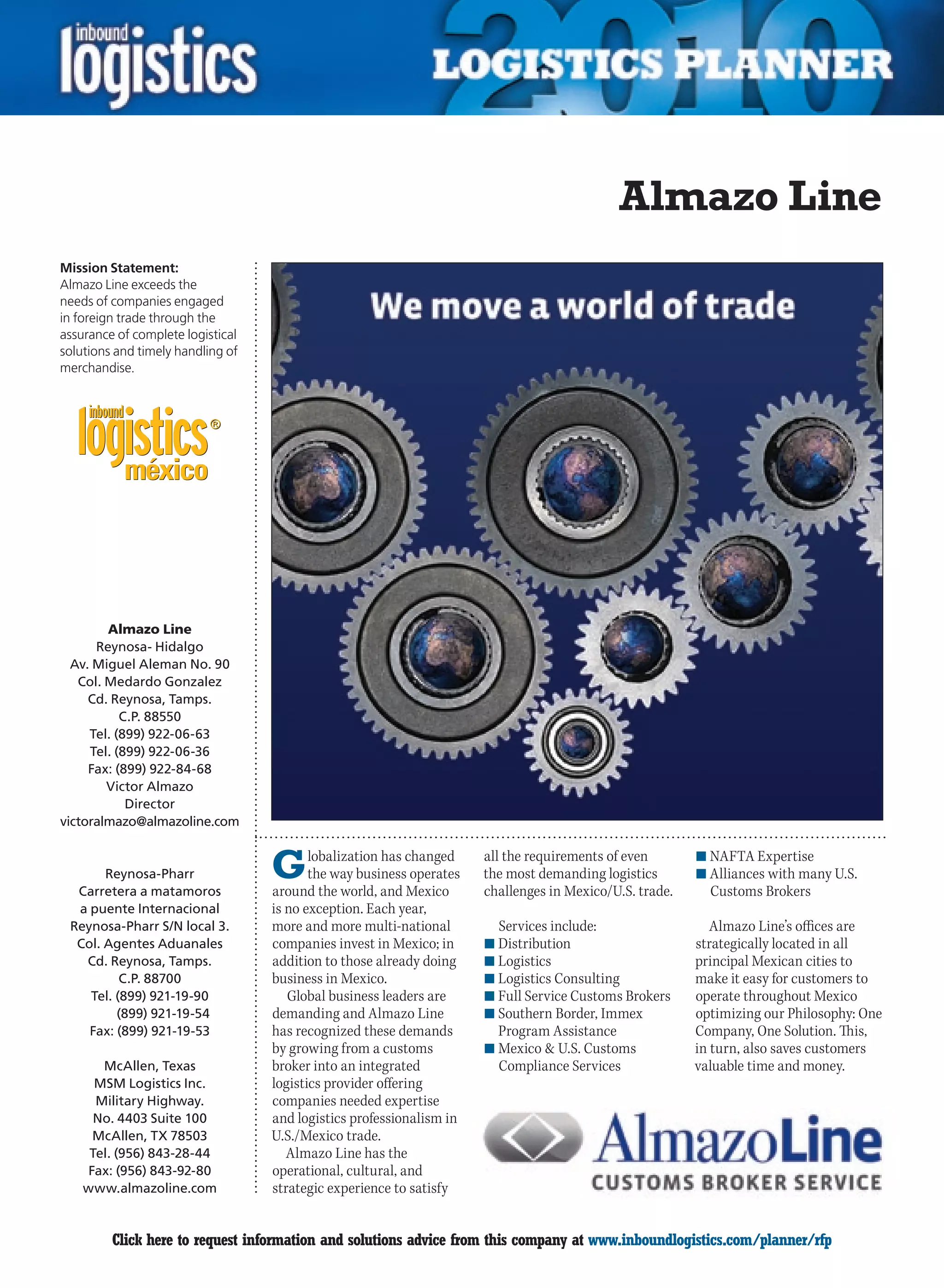 Almazo Line
Mission Statement:
Almazo Line exceeds the
needs of companies engaged
in foreign trade through the
assurance of complete logistical
solutions and timely handling of
merchandise.




        Almazo Line
      Reynosa- Hidalgo
  Av. Miguel Aleman No. 90
   Col. Medardo Gonzalez
     Cd. Reynosa, Tamps.
           C.P. 88550
     Tel. (899) 922-06-63
     Tel. (899) 922-06-36
     Fax: (899) 922-84-68
        Victor Almazo
            Director
victoralmazo@almazoline.com


       Reynosa-Pharr
  Carretera a matamoros
                                   G      lobalization has changed
                                          the way business operates
                                   around the world, and Mexico
                                                                      all the requirements of even
                                                                      the most demanding logistics
                                                                      challenges in Mexico/U.S. trade.
                                                                                                         n	NAFTA Expertise
                                                                                                         n	Alliances with many U.S.
                                                                                                           Customs Brokers
  a puente Internacional           is no exception. Each year,
 Reynosa-Pharr S/N local 3.        more and more multi-national         Services include:                   Almazo Line’s offices are
  Col. Agentes Aduanales           companies invest in Mexico; in     n	Distribution                     strategically located in all
   Cd. Reynosa, Tamps.             addition to those already doing    n	Logistics                        principal Mexican cities to
          C.P. 88700               business in Mexico.                n	Logistics Consulting             make it easy for customers to
    Tel. (899) 921-19-90              Global business leaders are     n	Full Service Customs Brokers     operate throughout Mexico
         (899) 921-19-54           demanding and Almazo Line          n	Southern Border, Immex           optimizing our Philosophy: One
    Fax: (899) 921-19-53           has recognized these demands         Program Assistance               Company, One Solution. This,
                                   by growing from a customs          n	Mexico & U.S. Customs            in turn, also saves customers
       McAllen, Texas              broker into an integrated            Compliance Services              valuable time and money.
      MSM Logistics Inc.           logistics provider offering
      Military Highway.            companies needed expertise
      No. 4403 Suite 100           and logistics professionalism in
     McAllen, TX 78503             U.S./Mexico trade.
     Tel. (956) 843-28-44             Almazo Line has the
    Fax: (956) 843-92-80           operational, cultural, and
    www.almazoline.com             strategic experience to satisfy


C        Click here to request information and solutions advice from this company at www.inboundlogistics.com/planner/rfp             V
 