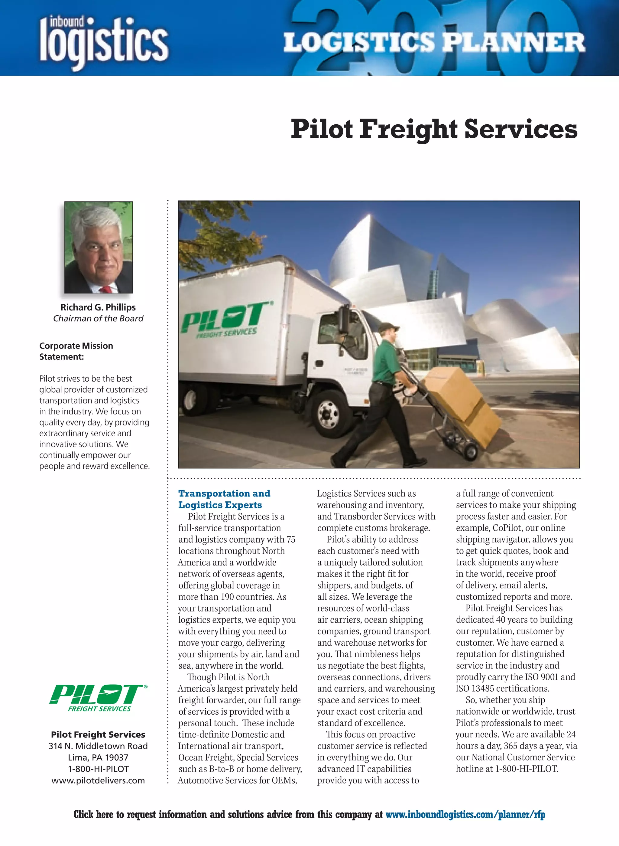 Pilot Freight Services




     Richard G. Phillips
    Chairman of the Board


Corporate Mission
Statement:

Pilot strives to be the best
global provider of customized
transportation and logistics
in the industry. We focus on
quality every day, by providing
extraordinary service and
innovative solutions. We
continually empower our
people and reward excellence.


                                  Transportation and                  Logistics Services such as       a full range of convenient
                                  Logistics Experts                   warehousing and inventory,       services to make your shipping
                                     Pilot Freight Services is a      and Transborder Services with    process faster and easier. For
                                  full-service transportation         complete customs brokerage.      example, CoPilot, our online
                                  and logistics company with 75          Pilot’s ability to address    shipping navigator, allows you
                                  locations throughout North          each customer’s need with        to get quick quotes, book and
                                  America and a worldwide             a uniquely tailored solution     track shipments anywhere
                                  network of overseas agents,         makes it the right fit for       in the world, receive proof
                                  offering global coverage in         shippers, and budgets, of        of delivery, email alerts,
                                  more than 190 countries. As         all sizes. We leverage the       customized reports and more.
                                  your transportation and             resources of world-class            Pilot Freight Services has
                                  logistics experts, we equip you     air carriers, ocean shipping     dedicated 40 years to building
                                  with everything you need to         companies, ground transport      our reputation, customer by
                                  move your cargo, delivering         and warehouse networks for       customer. We have earned a
                                  your shipments by air, land and     you. That nimbleness helps       reputation for distinguished
                                  sea, anywhere in the world.         us negotiate the best flights,   service in the industry and
                                     Though Pilot is North            overseas connections, drivers    proudly carry the ISO 9001 and
                                  America’s largest privately held    and carriers, and warehousing    ISO 13485 certifications.
                                  freight forwarder, our full range   space and services to meet          So, whether you ship
       FREIGHT SERVICES           of services is provided with a      your exact cost criteria and     nationwide or worldwide, trust
                                  personal touch. These include       standard of excellence.          Pilot’s professionals to meet
   Pilot Freight Services         time-definite Domestic and             This focus on proactive       your needs. We are available 24
  314 N. Middletown Road          International air transport,        customer service is reflected    hours a day, 365 days a year, via
       Lima, PA 19037             Ocean Freight, Special Services     in everything we do. Our         our National Customer Service
       1-800-HI-PILOT             such as B-to-B or home delivery,    advanced IT capabilities         hotline at 1-800-HI-PILOT.
   www.pilotdelivers.com          Automotive Services for OEMs,       provide you with access to


C        Click here to request information and solutions advice from this company at www.inboundlogistics.com/planner/rfp             V
 