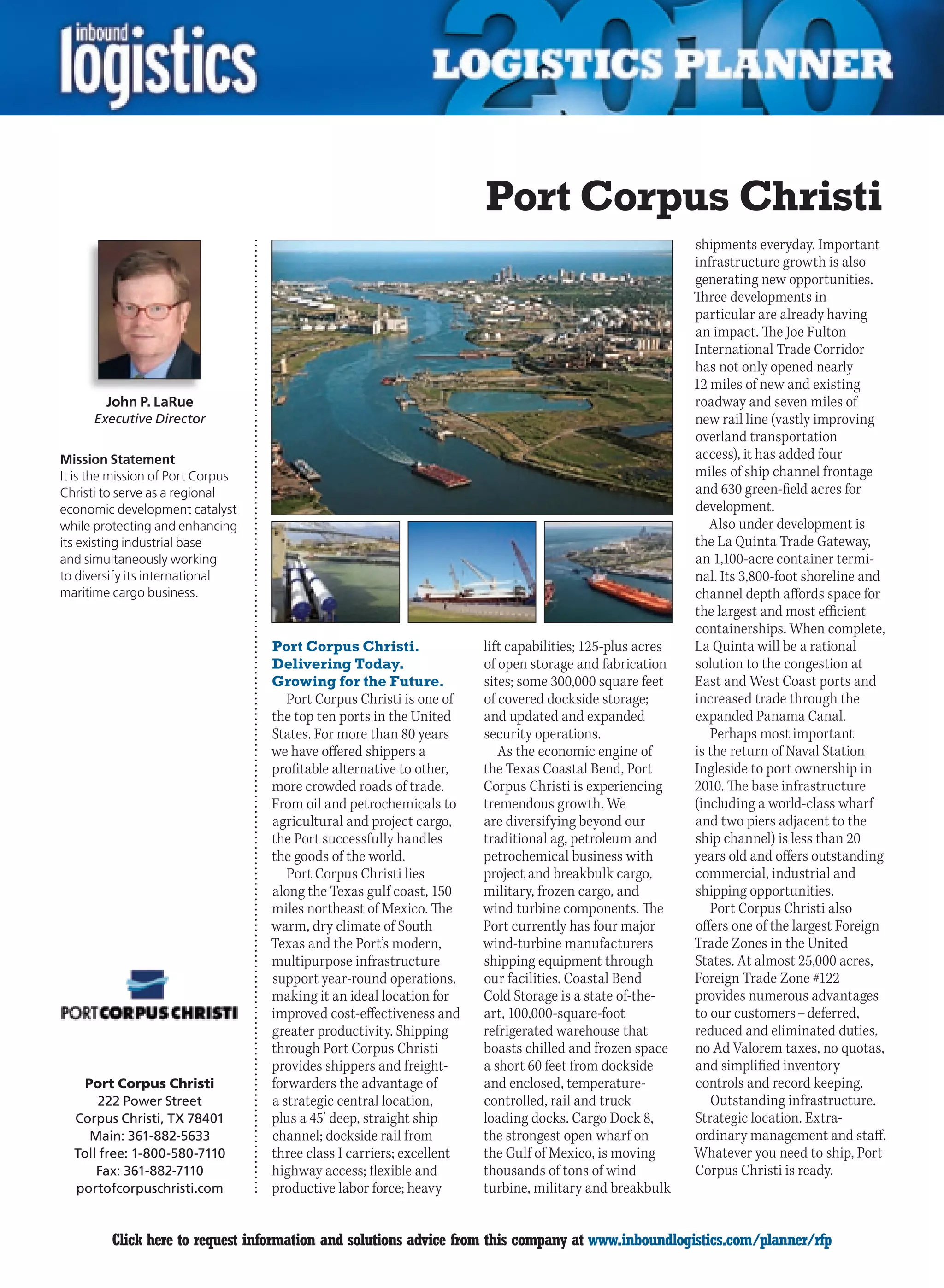 Port Corpus Christi
                                                                                                           shipments everyday. Important
                                                                                                           infrastructure growth is also
                                                                                                           generating new opportunities.
                                                                                                           Three developments in
                                                                                                           particular are already having
                                                                                                           an impact. The Joe Fulton
                                                                                                           International Trade Corridor
                                                                                                           has not only opened nearly
                                                                                                           12 miles of new and existing
        John P. LaRue                                                                                      roadway and seven miles of
      Executive Director                                                                                   new rail line (vastly improving
                                                                                                           overland transportation
Mission Statement                                                                                          access), it has added four
It is the mission of Port Corpus                                                                           miles of ship channel frontage
Christi to serve as a regional                                                                             and 630 green-field acres for
economic development catalyst                                                                              development.
while protecting and enhancing                                                                                Also under development is
its existing industrial base                                                                               the La Quinta Trade Gateway,
and simultaneously working                                                                                 an 1,100-acre container termi-
to diversify its international                                                                             nal. Its 3,800-foot shoreline and
maritime cargo business.                                                                                   channel depth affords space for
                                                                                                           the largest and most efficient
                                                                                                           containerships. When complete,
                                   Port Corpus Christi.                lift capabilities; 125-plus acres   La Quinta will be a rational
                                   Delivering Today.                   of open storage and fabrication     solution to the congestion at
                                   Growing for the Future.             sites; some 300,000 square feet     East and West Coast ports and
                                      Port Corpus Christi is one of    of covered dockside storage;        increased trade through the
                                   the top ten ports in the United     and updated and expanded            expanded Panama Canal.
                                   States. For more than 80 years      security operations.                   Perhaps most important
                                   we have offered shippers a             As the economic engine of        is the return of Naval Station
                                   profitable alternative to other,    the Texas Coastal Bend, Port        Ingleside to port ownership in
                                   more crowded roads of trade.        Corpus Christi is experiencing      2010. The base infrastructure
                                   From oil and petrochemicals to      tremendous growth. We               (including a world-class wharf
                                   agricultural and project cargo,     are diversifying beyond our         and two piers adjacent to the
                                   the Port successfully handles       traditional ag, petroleum and       ship channel) is less than 20
                                   the goods of the world.             petrochemical business with         years old and offers outstanding
                                      Port Corpus Christi lies         project and breakbulk cargo,        commercial, industrial and
                                   along the Texas gulf coast, 150     military, frozen cargo, and         shipping opportunities.
                                   miles northeast of Mexico. The      wind turbine components. The           Port Corpus Christi also
                                   warm, dry climate of South          Port currently has four major       offers one of the largest Foreign
                                   Texas and the Port’s modern,        wind-turbine manufacturers          Trade Zones in the United
                                   multipurpose infrastructure         shipping equipment through          States. At almost 25,000 acres,
                                   support year-round operations,      our facilities. Coastal Bend        Foreign Trade Zone #122
                                   making it an ideal location for     Cold Storage is a state of-the-     provides numerous advantages
                                   improved cost-effectiveness and     art, 100,000-square-foot            to our customers – deferred,
                                   greater productivity. Shipping      refrigerated warehouse that         reduced and eliminated duties,
                                   through Port Corpus Christi         boasts chilled and frozen space     no Ad Valorem taxes, no quotas,
                                   provides shippers and freight-      a short 60 feet from dockside       and simplified inventory
    Port Corpus Christi            forwarders the advantage of         and enclosed, temperature-          controls and record keeping.
       222 Power Street            a strategic central location,       controlled, rail and truck             Outstanding infrastructure.
  Corpus Christi, TX 78401         plus a 45’ deep, straight ship      loading docks. Cargo Dock 8,        Strategic location. Extra-
     Main: 361-882-5633            channel; dockside rail from         the strongest open wharf on         ordinary management and staff.
  Toll free: 1-800-580-7110        three class I carriers; excellent   the Gulf of Mexico, is moving       Whatever you need to ship, Port
      Fax: 361-882-7110            highway access; flexible and        thousands of tons of wind           Corpus Christi is ready.
  portofcorpuschristi.com          productive labor force; heavy       turbine, military and breakbulk


C        Click here to request information and solutions advice from this company at www.inboundlogistics.com/planner/rfp                V
 